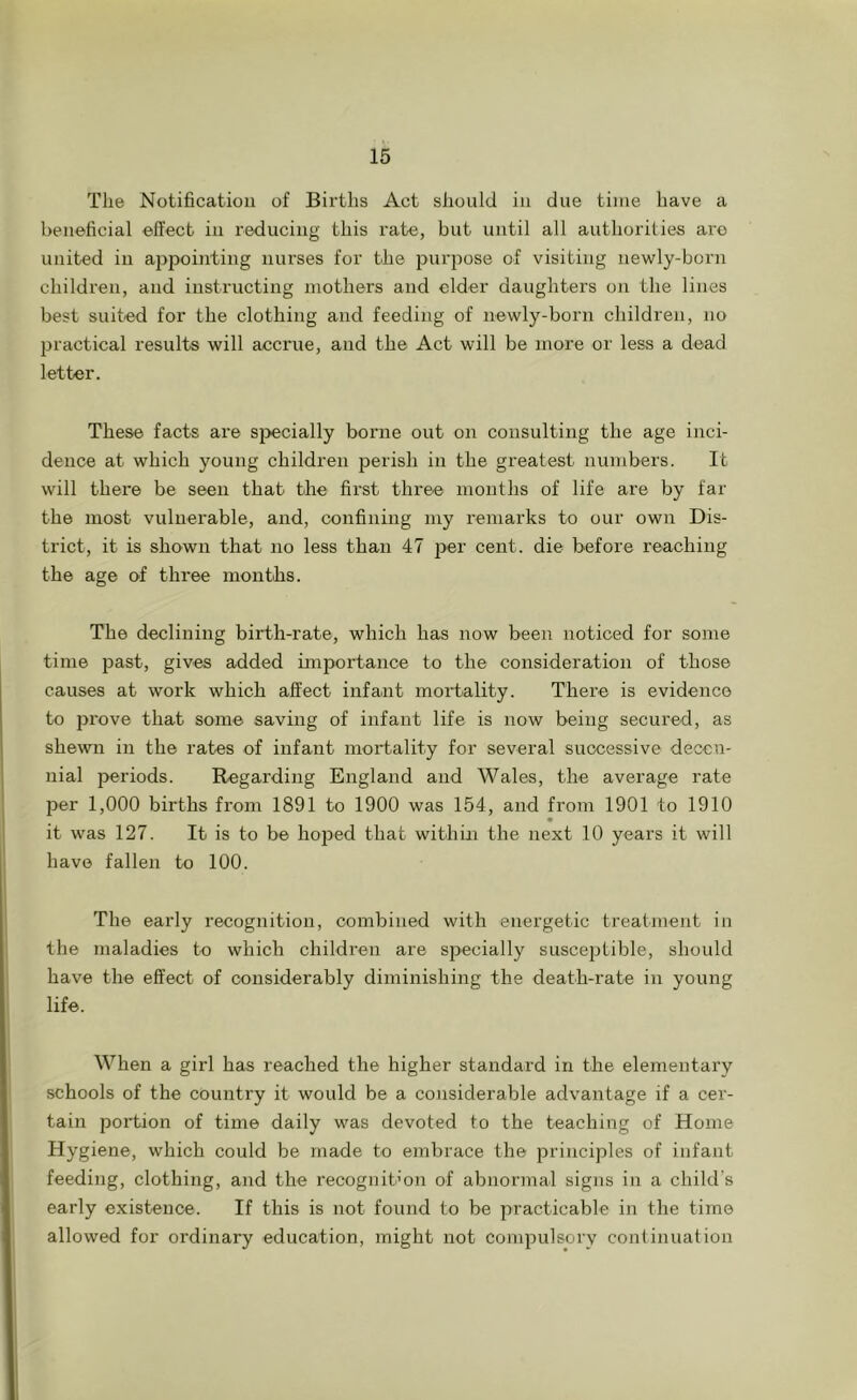 The Notificatiou of Births Act should in due time have a beneficial effect in reducing this rate, but until all authorities are united in appointing nurses for the purpose of visiting newly-born children, and instructing mothers and elder daughters on the lines best suited for the clothing and feeding of newly-born children, no jjractical results will accrue, and the Act will be more or less a dead letter. These facts are specially borne out on consulting the age inci- dence at which young children perish in the greatest numbers. It will there be seen that the first three months of life are by far the most vulnerable, and, confining my remarks to our own Dis- trict, it is shown that no less than 47 jrer cent, die before reaching the age of three months. The declining birth-rate, which has now been noticed for some time past, gives added unportance to the consideration of those causes at work which affect infant mortality. There is evidence to prove that some saving of infant life is now being secured, as shewn in the rates of infant mortality for several successive decen- nial periods. Regarding England and Wales, the average rate per 1,000 births from 1891 to 1900 was 154, and from 1901 to 1910 it was 127. It is to be hoped that within the next 10 years it will have fallen to 100. The early recognition, combined with energetic treatment in the maladies to which children are specially susceptible, should have the effect of considerably diminishing the death-rate in young life. When a girl has reached the higher standard in the elementary schools of the country it would be a considerable advantage if a cer- tain portion of time daily was devoted to the teaching of Home Hygiene, which could be made to embrace the principles of infant feeding, clothing, and the recognition of abnormal signs in a child’s early existence. If this is not found to be practicable in the time allowed for ordinary education, might not compulsory continuation