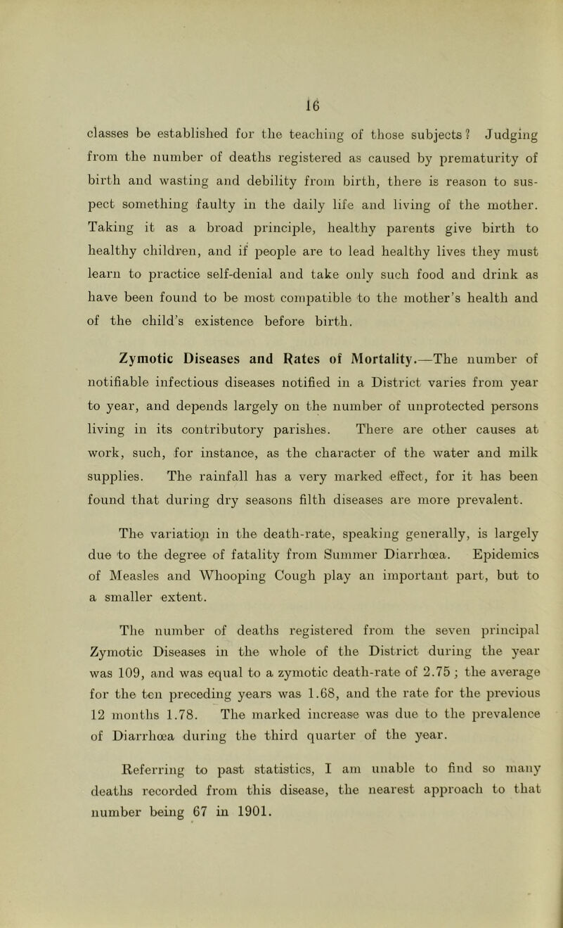 classes be established for the teaching of those subjects? Judging from the number of deaths registered as caused by prematurity of birth and wasting and debility from birth, there is reason to sus- pect something faulty in the daily life and living of the mother. Taking it as a broad j^i’inciple, healthy parents give birth to healthy children, and if 2>©02d16 are to lead healthy lives they must learn to practice self-denial and take only such food and drink as have been found to be most com2>atible to the mother’s health and of the child’s existence before birth. Zymotic Diseases and Rates of Mortality.—The number of notifiable infectious diseases notified in a District varies from year to year, and depends largely on the number of unprotected persons living in its contributory 23ai'ishes. There are other causes at work, such, for instance, as the character of the water and milk supplies. The rainfall has a very marked effect, for it has been found that during dry seasons filth diseases are more 23revalent. The variation in the death-rate, speaking generally, is largely due to the degree of fatality from Summer Diarrhoea. E2Didemics of Measles and Whoo2nng Cough 2Jl3'y important 23art, but to a smaller extent. The number of deaths registered from the seven 23i'incipal Zymotic Diseases in the whole of the District during the year was 109, and was equal to a zymotic death-rate of 2.75; the average for the ten 2>receding years was 1.68, and the rate for the previous 12 months 1.78. The marked increase was due to the 2>revalence of Diarrhoea during the third quarter of the year. Referring to past statistics, I am unable to find so many deaths recorded from this disease, the nearest approach to that number being 67 in 1901.