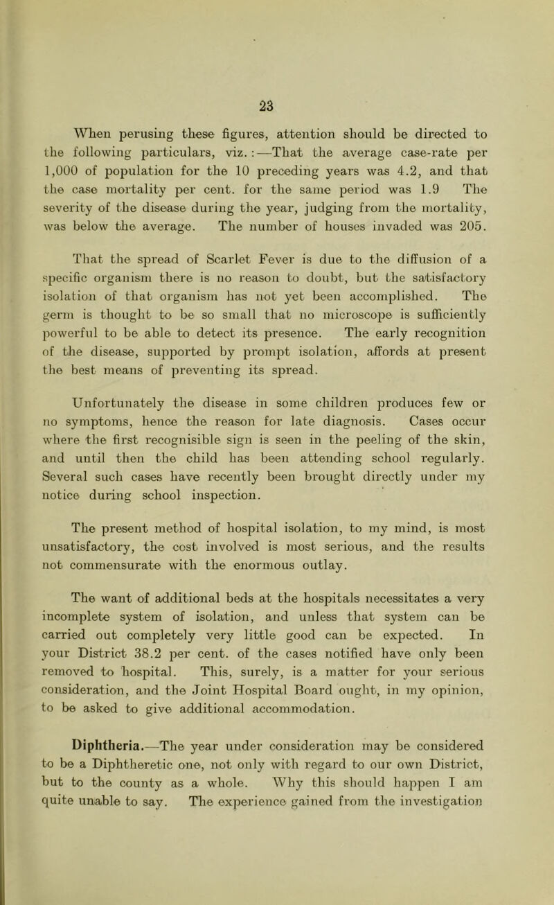 When perusing these figures, attention should be directed to the following particulars, viz.:—That the average case-rate per 1,000 of population for the 10 preceding years was 4.2, and that the case mortality per cent, for the same period was 1.9 The severity of the disease during the year, judging from the mortality, was below the average. The number of houses invaded was 205. That the spread of Scarlet Fever is due to the diffusion of a specific organism there is no reason to doubt, but the satisfactory isolation of that organism has not yet been accomplished. The germ is thought to be so small that no microsco^DO is sufficiently powerful to be able to detect its presence. The early recognition of tlie disease, supjDorted by prom2>t isolation, affords at jiresent the best means of i^reventing its sjjread. Unfortunately the disease in some children produces few or no symptoms, hence the reason for late diagnosis. Cases occur where the first recognisible sign is seen in the peeling of the skin, and until then the child has been attending school regularly. Several such cases have recently been brought directly under my notice during school inspection. The present method of hospital isolation, to my mind, is most unsatisfactory, the cost involved is most serious, and the results not commensurate with the enormous outlay. The want of additional beds at the hospitals necessitates a very incomplete system of isolation, and unless that system can be carried out completely very little good can be exjoected. In your District 38.2 jjer cent, of the cases notified have only been removed to hospital. This, surely, is a matter for your serious consideration, and the Joint Hospital Board ought, in my opinion, to be asked to give additional accommodation. Diphtheria.—The year under consideration may be considered to be a Diphtheretic one, not only with regard to our own District, but to the county as a whole. Why this should happen I am quite unable to say. The experience gained from the investigation