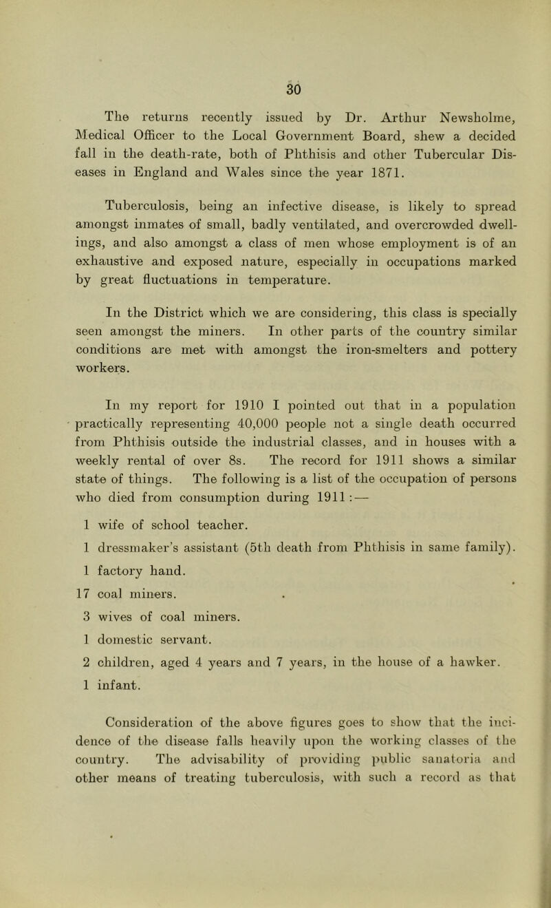 The returns recently issued by Dr. Arthur Newsholme, Medical Officer to the Local Government Board, shew a decided fall in the death-rate, both of Phthisis and other Tubercular Dis- eases in England and Wales since the year 1871. Tuberculosis, being an infective disease, is likely to spread amongst inmates of small, badly ventilated, and overcrowded dwell- ings, and also amongst a class of men whose employment is of an exhaustive and exposed nature, especially in occupations marked by great fluctuations in temperature. In the District which we are considering, this class is specially seen amongst the miners. In other parts of the country similar conditions are met with amongst the iron-smelters and pottery workers. In my report for 1910 I pointed out that in a population jDractically representing 40,000 peojhe not a single death occurred from Phthisis outside the industrial classes, and in houses with a weekly rental of over 8s. The record for 1911 shows a similar state of things. The following is a list of the occupation of persons who died from oonsum2Dtion during 1911; — 1 wife of school teacher. 1 dressmaker’s assistant (5th death from Phthisis in same family). 1 factory hand. 17 coal miners. 3 wives of coal miners. 1 domestic servant. 2 children, aged 4 years and 7 years, in the house of a hawker. 1 infant. Consideration of the above figures goes to show that the inci- dence of the disease falls heavily upon the working classes of the country. The advisability of i)ix)viding public sanatoria and other means of treating tuberculosis, with such a record as that