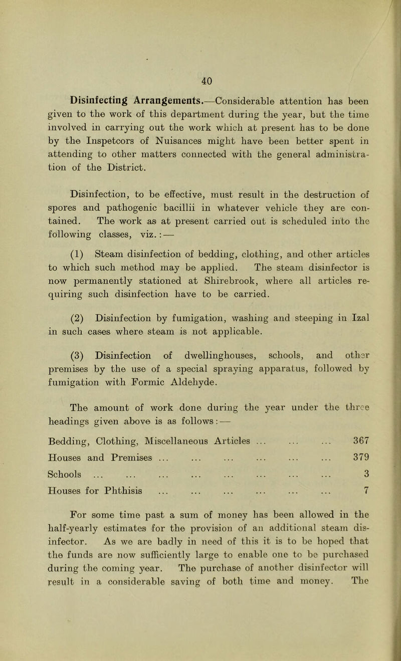 Disinfecting Arrangements.—Considerable attention has been given to the work of this depai-tment during the year, but the time involved in carrying out the work which at iDresent has to be done by the Inspetoors of Nuisances might have been better spent in attending to other matters connected with the general administra- tion of the District. Disinfection, to be effective, must result in the destruction of spores and pathogenic bacillii in whatever vehicle they are con- tained. The work as at present carried out is scheduled into the following classes, viz. : — (1) Steam disinfection of bedding, clothing, and other articles to which such method may be applied. The steam disinfector is now permanently stationed at Shirebrook, where all articles re- quiring such disinfection have to be carried. (2) Disinfection by fumigation, washing and steejaing in Izal in such cases, where steam is not applicable. (3) Disinfection of dwellingbouses, schools, and other premises by the use of a special spraying apparatus, followed by fumigation with Formic Aldehyde. The amount of work done during the year under the three headings given above is as follows: — Bedding, Clothing, Miscellaneous Articles ... ... ... 367 Houses and Premises ... ... ... ... ... ... 379 Schools ... ... ... ... ... ... ... ... 3 Houses for Phthisis ... ... ... ... ... ... 7 For some time past a sum of money has been allowed in the half-yearly estimates for the 2>rovision of an additional steam dis- infector. As we are badly in need of this it is to be hoped that the funds are now sufficiently large to enable one to be jDurchased during the coming year. The purchase of another disinfector will result in a considerable saving of both time and money. The