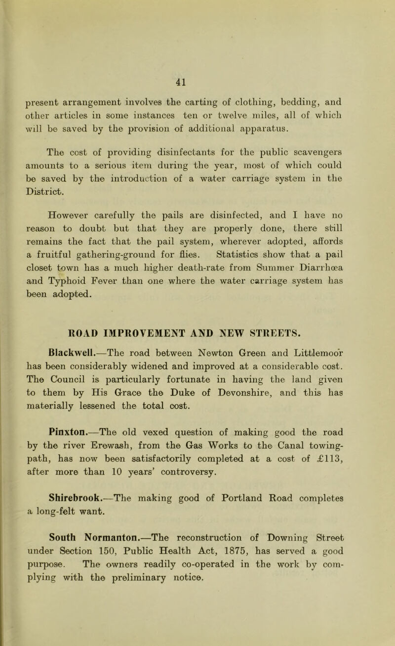 present arrangement involves the carting of clothing, bedding, and other articles in some instances ten or twelve miles, all of which Will be saved by the provision of additional apparatus. The cost of providing disinfectants for the 2>ublic scavengers amounts to a serious item during the year, most of which could be saved by the introduction of a water carriage system in the District. However carefully the j^ails are disinfected, and I have no reason to doubt but that they are 2>roperly done, there still remains the fact that the pail system, wherever adopted, affords a fruitful gathering-ground for flies. Statistics show that a pail closet tewn has a much higher death-rate from Siummer Diarrhoea and Typhoid Fever than one where the water carriage system has been adopted. ROAD IMPROVEMENT AND NEW STREETS. Blackwell.—The road between Newton Green and Littlemoor has been considerably widened and improved at a considerable cost. The Council is particularly fortunate in having the land given to them by His Grace the Duke of Devonshire, and this has materially lessened the total cost. Pinxton.—The old vexed question of making good the road by the river Erewash, from the Gas Works to the Canal towing- path, has now been satisfactorily completed at a cost of £113, after more than 10 years’ controversy. Shirebrook.—The making good of Portland Road completes a long-felt want. South Normanton.—The reconstruction of Downing Street under Section 150, Public Health Act, 1875, has served a good purpose. The owners readily co-operated in the work by com- plying with the preliminary notice.