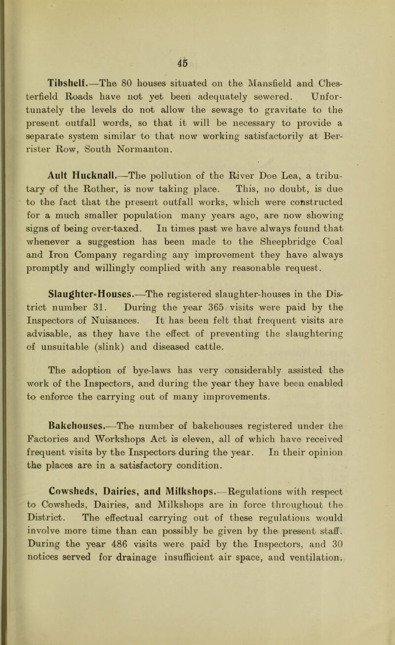 Tibshelf.—The 80 houses situated on the Mansfield and Ches- terfield Roads have not yet been adequately sewered. Unfor- tunately the levels do not allow the sewage to gravitate to the present outfall words, so that it will be necessary to jjrovide a separate system similar to that now working satisfactorily at Ber- rister Row, South Norman ton. Ault Hucknall.—The jx)llution of the River Doe Lea, a tribu- tary of the Rother, is now taking place. This, no doubt, is due to the fact that the present outfall works, which were constructed for a much smaller poi>ulation many years ago, are now showing signs of being over-taxed. In times past we have always found that whenever a suggestion has been made to the Sheepbridge Coal and Iron Company regarding any improvement they have always promptly and willingly complied with any reasonable request. Slaughter-Houses.-—’The registered slaughter-houses in the Dis- trict number 31. During the year 365 visits were paid by the Inspectors of Nuisances. It has been felt that frequent visits are advisable, as they have the effect of 25reventing the slaughtering of unsuitable (slink) and diseased cattle. The adoption of bye-laws has very considerably assisted the work of the Inspectors, and during the year they have been enabled to enforce the carrying out of many improvements. Bakehouses.—The number of bakehouses registered under the Factories and Workshops Act is eleven, all of which have received frequent visits by the Inspectors^ during the year. In their opinion the places are in a satisfactory condition. Cowsheds, Dairies, and Milkshops.--Regulations with respect to Cowsheds, Dairies, and Milkshops are in force throughout the District. The effectual carrying out of these regulations would involve more time than can possibly be given by the jjresent staff. During the year 486 visits were 2>aid by the Inspectors, and 30 notices served for drainage insufficient air space, and ventilation.