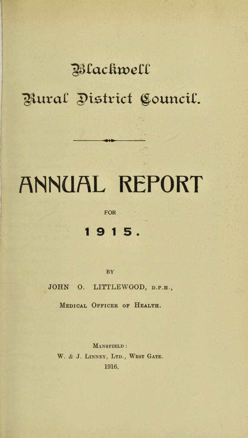 ^olacluoelT plural' pistricf Council'. ■*♦*■ ANNUAL REPORT FOR 19 15. BY JOHN O. LITTLEWOOD, d.p.h., Medical Officer of Health. Mansfield : W. & J. Linney, Ltd., West Gate. 1916.