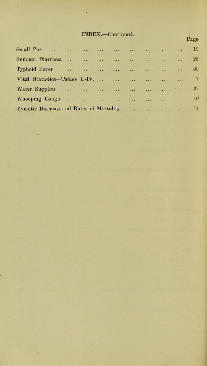INDEX. —Con tin ued. Small Pox ... ... Summer Diarrhoea ... ... Tyiphoid! Fever Vital Statistics—Tables I.-IV. ... Water Supplies ... Whooping Cough Zymotic Diseases and Rates of Mortality Page 19 26 30 7 37 19 14