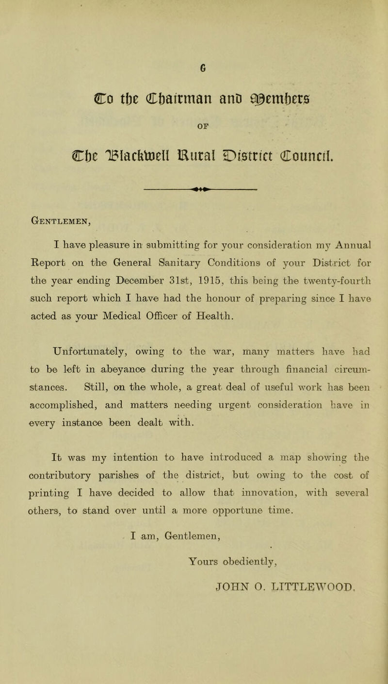 Co tbe Chairman ano Members OF Cbc IBIacbtoell Eural District Council. Gentlemen, I have pleasure in submitting for your consideration my Annual Report on the General Slanitary Conditions of your District for the year ending December 31st, 1915, this being the twenty-fourth such report which I have had the honour of preparing since I have acted as your Medical Officer of Health. Unfortunately, owing to the war, many matters have had to be left in abeyance during the year through financial circum- stances. Still, on the whole, a great deal of useful work has been accomplished, and matters needing urgent consideration have in every instance been dealt with. It was my intention to have introduced a map showing the contributory parishes of the district, but owing to the cost of printing I have decided to allow that innovation, with several others, to stand over until a more opportune time. I am, Gentlemen, Yours obediently, JOHN O. LTTTLEWOOD.