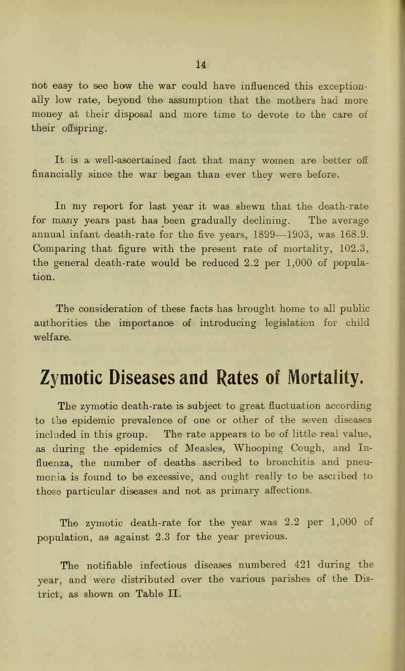 not easy to see how the war could have influenced this exception- ally low rate, beyond the assumption that the mothers had more money at their disposal and more time to devote to the care of their offspring. It is a well-ascertained fact that many women are better off financially since the war began than ever they were before. In my report for last year it was shewn that the death-rate for many years past has been gradually declining. The average annual infant death-rate for the five years, 1899—1903, was 168.9. Comparing that figure with the present rate of mortality, 102.3, the general death-rate would be reduced 2.2 per 1,000 of popula- tion. The consideration of these facts has brought home to all public authorities thfe importance of introducing legislation for child welfare. Zymotic Diseases and Rates of Mortality. The zymotic death-rate is subject to great fluctuation according to the epidemic prevalence of one; or other of the seven diseases included in this group. The rate appears to be of little real value, as during the epidemics of Measles, Whooping Cough, and In- fluenza, the number of deaths ascribed to bronchitis and pneu- monia is found to be excessive, and ought really to be asciibed to those particular diseases and not as primary affections. The zymotic death-rate for the year was 2.2 per 1,000 of population, as against 2.3 for the year previous. The notifiable infectious diseases numbered 421 during the year, and were distributed over the various parishes of the Dis- trict, as shown on Table II.