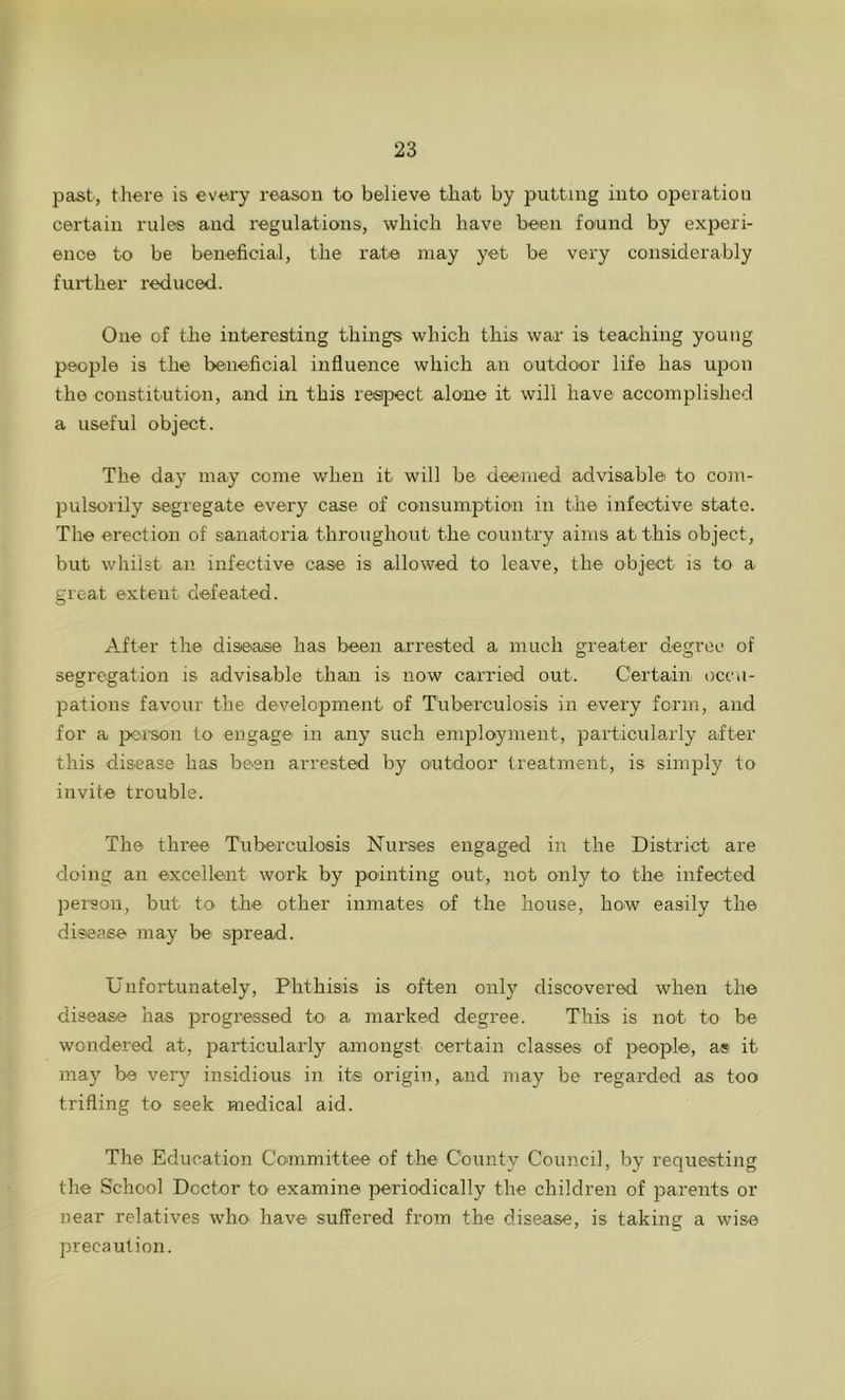 past, there is every reason to believe that by putting into operation certain rules and regulations, which have been found by experi- ence to be beneficial, the rate may yet be very considerably further reduced. One of the interesting things which this war is teaching young people is the beneficial influence which an outdoor life has upon the constitution, and in this respect alone it will have accomplished a useful object. The day may come when it will be deemed advisable to com- pulsorily segregate every case of consumption in the infective state. The erection of sanatoria throughout the country aims at this object, but whilst an infective case is allowed to leave, the object is to a great extent defeated. After the disease has been arrested a much greater degree of segregation is advisable than is now carried out. Certain occu- pations favour the development of Tuberculosis in every form, and for a person to engage' in any such employment, particularly after this disease has been arrested by outdoor treatment, is simply to invite trouble. The three Tuberculosis Nurses engaged in the District are doing an excellent work by pointing out, not only to the infected person, but to the other inmates of the house, how easily the disease may be spread. Unfortunately, Phthisis is often only discovered when the disease has progressed to' a marked degree. This is not to be wondered at, particularly amongst certain classes of people, as it may be very insidious in its origin, and may be regarded as too trifling to seek medical aid. The Education Committee of the County Council, by requesting the School Doctor to examine periodically the children of parents or near relatives who have suffered from the disease, is taking a wise precaution.