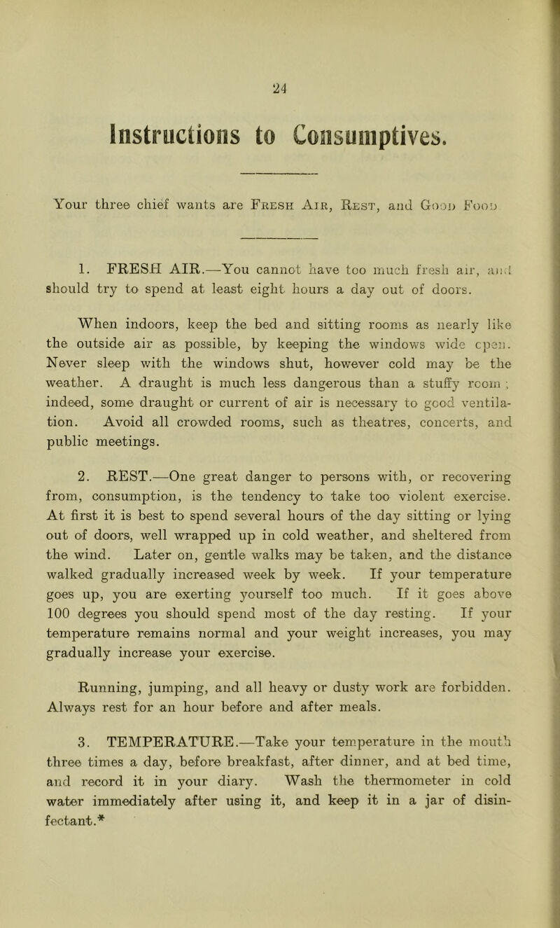 Instructions to Consumptives. Your three chief wants are Fresh Air, Rest, and Goon Food 1. FRESH AIR.—You cannot have too much fresh air, an.! should try to spend at least eight hours a day out of doors. When indoors, keep the bed and sitting rooms as nearly like the outside air as possible, by keeping the windows wide cpen. Never sleep with the windows shut, however cold may be the weather. A draught is much less dangerous than a stuffy rcom ; indeed, some draught or current of air is necessary to good ventila- tion. Avoid all crowded rooms, such as theatres, concerts, and public meetings. 2. REST.—One great danger to persons with, or recovering from, consumption, is the tendency to take too violent exercise. At first it is best to spend several hours of the day sitting or lying out of doors, well wrapped up in cold weather, and sheltered from the wind. Later on, gentle walks may be taken, and the distance walked gradually increased week by week. If your temperature goes up, you are exerting yourself too much. If it goes above 100 degrees you should spend most of the day resting. If your temperature remains normal and your weight increases, you may gradually increase your exercise. Running, jumping, and all heavy or dusty work are forbidden. Always rest for an hour before and after meals. 3. TEMPERATURE.—Take your temperature in the mouth three times a day, before breakfast, after dinner, and at bed time, and record it in your diary. Wash the thermometer in cold water immediately after using it, and keep it in a jar of disin- fectant.*