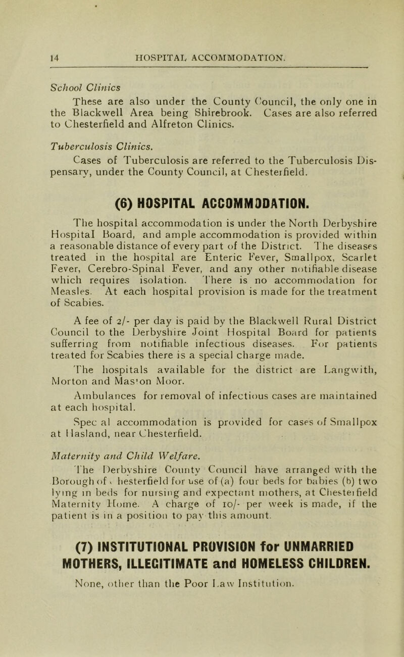 School Clinics These are also under the County Council, the only one in the Blackwell Area being Shirebrook. Cases are also referred to Chesterfield and Alfreton Clinics. Tuberculosis Clinics. Cases of Tuberculosis are referred to the Tuberculosis Dis- pensary, under the County Council, at Chesterfield. (6) HOSPITAL ACCOMMODATION. The hospital accommodation is under the North Derbyshire Hospital Board, and ample accommodation is provided within a reasonable distance of every part of the District. The diseases treated in the hospital are Enteric Fever, Smallpox, Scarlet Fever, Cerebro-Spinal Fever, and any other notifiable disease which requires isolation. There is no accommodation for Measles. At each hospital provision is made for the treatment of Scabies. A fee of 2/- per day is paid by the Blackwell Rural District Council to the Derbyshire Joint Hospital Board for patients sufferring from notifiable infectious diseases. For patients treated for Scabies there is a special charge made. 'The hospitals available for the district are Langwith, Morton and Mas’on Moor. Ambulances for removal of infectious cases are maintained at each hospital. Spec al accommodation is provided for cases of Smallpox at Hasland, near Chesterfield. Maternity and Child Welfare. The Derbyshire County Council have arranged with the Borough of v hesterfield for use of (a) four beds for babies (b) two lying in beds for nursing and expectant mothers, at Chesteifield Maternity Home. A charge of 10/- per week is made, if the patient is in a position to pay this amount. (7) INSTITUTIONAL PROVISION for UNMARRIED MOTHERS, ILLEGITIMATE and HOMELESS CHILDREN. None, other than the Poor Law Institution.