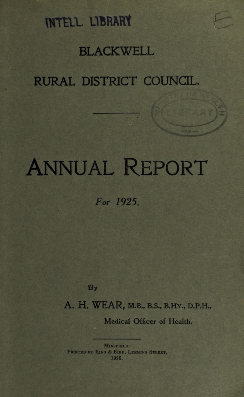 WTtLL UBRARt BLACKWELL RURAL DISTRICT COUNCIL. Annual Report For 1925, A. H. WEAR, M,B., B.S., B.HY., ap.H., Medical Officer of Health. Mansfield : Pbintsd by Kino & Bibd, Leeuinq Street, 1926.