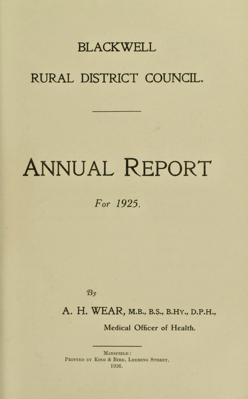 BLACKWELL RURAL DISTRICT COUNCIL. Annual Report For 1925, A. H. WEAR, M.B., B.S., b.hy., d.p.h., Medical Officer of Health. Mansfield : Printed by King (fe Bird, Leeming Street, 1926.