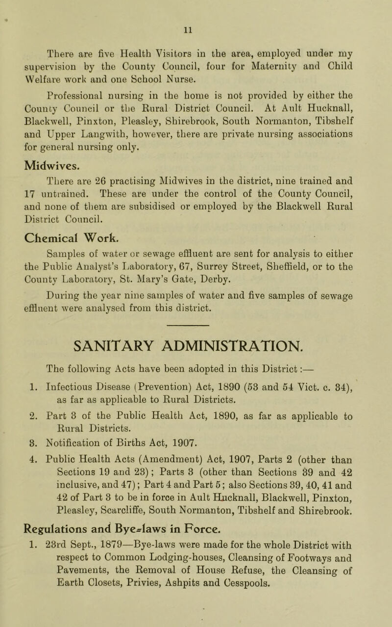 There are five Health Visitors in the area, employed under my supervision by the County Council, four for Maternity and Child Welfare work and one School Nurse. Professional nursing in the home is not provided by either the County Council or the Rural District Council. At Ault Hucknall, Blackwell, Pinxton, Pleasley, Shirebrook, South Normanton, Tibshelf and Upper Langwith, however, there are private nursing associations for general nursing only. Midwives. There are 26 practising Midwives in the district, nine trained and 17 untrained. These are under the control of the County Council, and none of them are subsidised or employed by the Blackwell Rural District Council. Chemical Work. Samples of water or sewage effluent are sent for analysis to either the Public Analyst’s I.aboratory, 67, Surrey Street, Sheffield, or to the County Laboratory, St. Mary’s Gate, Derby. During the year nine samples of water and five samples of sewage effluent were analysed from this district. SANITARY ADMINISTRATION. The following Acts have been adopted in this District:— 1. Infectious Disease (Prevention) Act, 1890 (53 and 54 Viet. c. 34), as far as applicable to Rural Districts. 2. Part 3 of the Public Health Act, 1890, as far as applicable to Rural Districts. 3. Notification of Births Act, 1907. 4. Public Health Acts (Amendment) Act, 1907, Parts 2 (other than Sections 19 and 23); Parts 3 (other than Sections 39 and 42 inclusive, and 47); Part 4 and Part 5; also Sections 39, 40, 41 and 42 of Part 3 to be in force in Ault Hncknall, Blackwell, Pinxton, Pleasley, Scarclifife, South Normanton, Tibshelf and Shirebrook. Regulations and Bye-laws in Force. 1. 23rd Sept., 1879—Bye-laws were made for the whole District with respect to Common Lodging-houses, Cleansing of Footways and Pavements, the Removal of House Refuse, the Cleansing of Earth Closets, Privies, Ashpits and Cesspools.