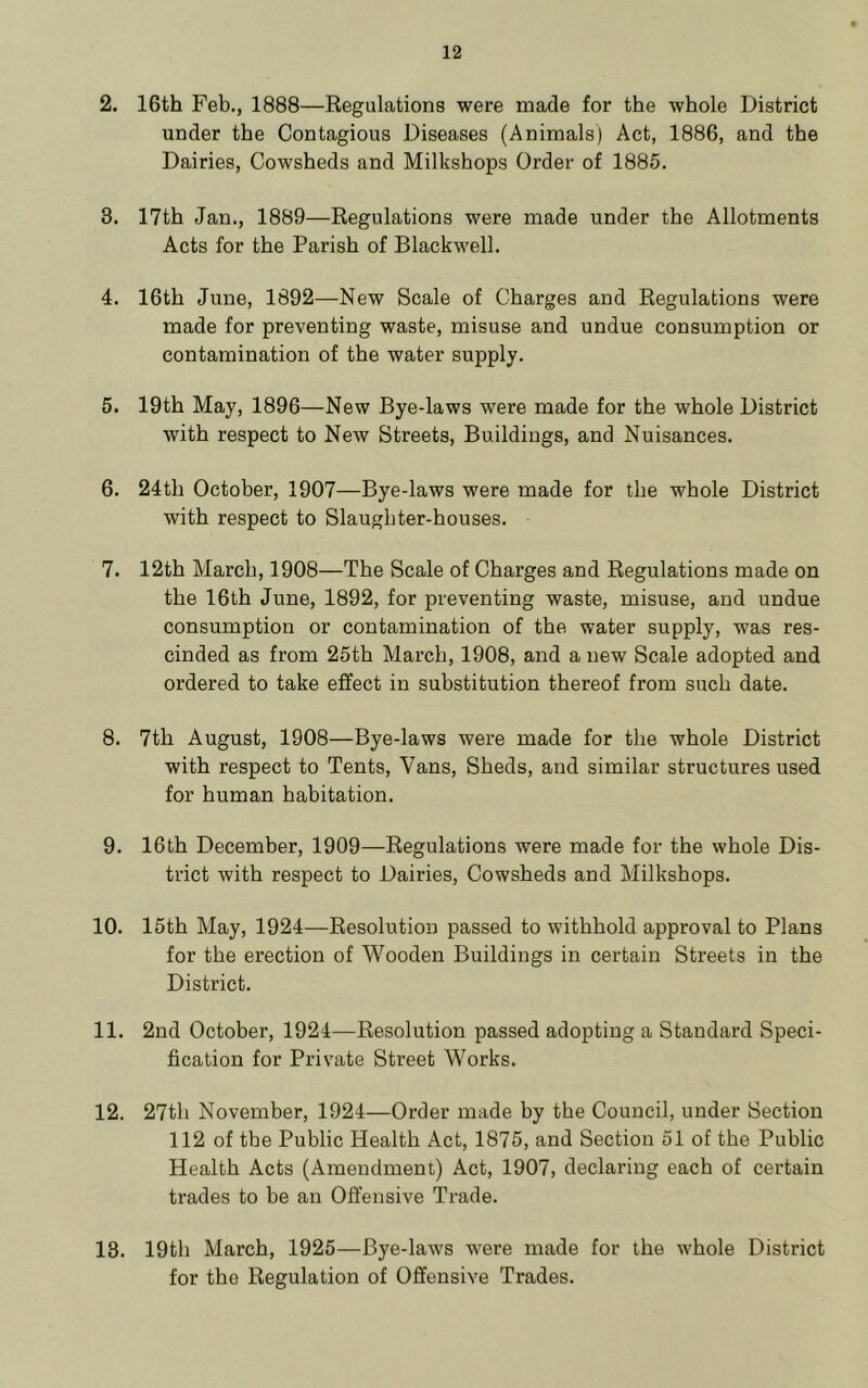 2. 16th Feb., 1888—Regulations were made for the whole District under the Contagious Diseases (Animals) Act, 1886, and the Dairies, Cowsheds and Milkshops Order of 1885. 3. 17th Jan., 1889—Regulations were made under the Allotments Acts for the Parish of Blackwell. 4. 16th June, 1892—New Scale of Charges and Regulations were made for preventing waste, misuse and undue consumption or contamination of the water supply. 5. 19th May, 1896—New Bye-laws were made for the whole District with respect to New Streets, Buildings, and Nuisances. 6. 24th October, 1907—Bye-laws were made for the whole District with respect to Slaughter-houses. 7. 12th March, 1908—The Scale of Charges and Regulations made on the 16th June, 1892, for preventing waste, misuse, and undue consumption or contamination of the water supply, was res- cinded as from 25th March, 1908, and a new Scale adopted and ordered to take effect in substitution thereof from such date. 8. 7th August, 1908—Bye-laws were made for the whole District with respect to Tents, Vans, Sheds, and similar structures used for human habitation. 9. 16th December, 1909—Regulations were made for the whole Dis- trict with respect to Dairies, Cowsheds and Milkshops. 10. 15th May, 1924—Resolution passed to withhold approval to Plans for the erection of Wooden Buildings in certain Streets in the District. 11. 2nd October, 1924—Resolution passed adopting a Standard Speci- fication for Private Street Works. 12. 27th November, 1924—Order made by the Council, under Section 112 of the Public Health Act, 1875, and Section 51 of the Public Health Acts (Amendment) Act, 1907, declaring each of certain trades to be an Offensive Trade. 13. 19th March, 1925—Bye-laws were made for the whole District for the Regulation of Offensive Trades.