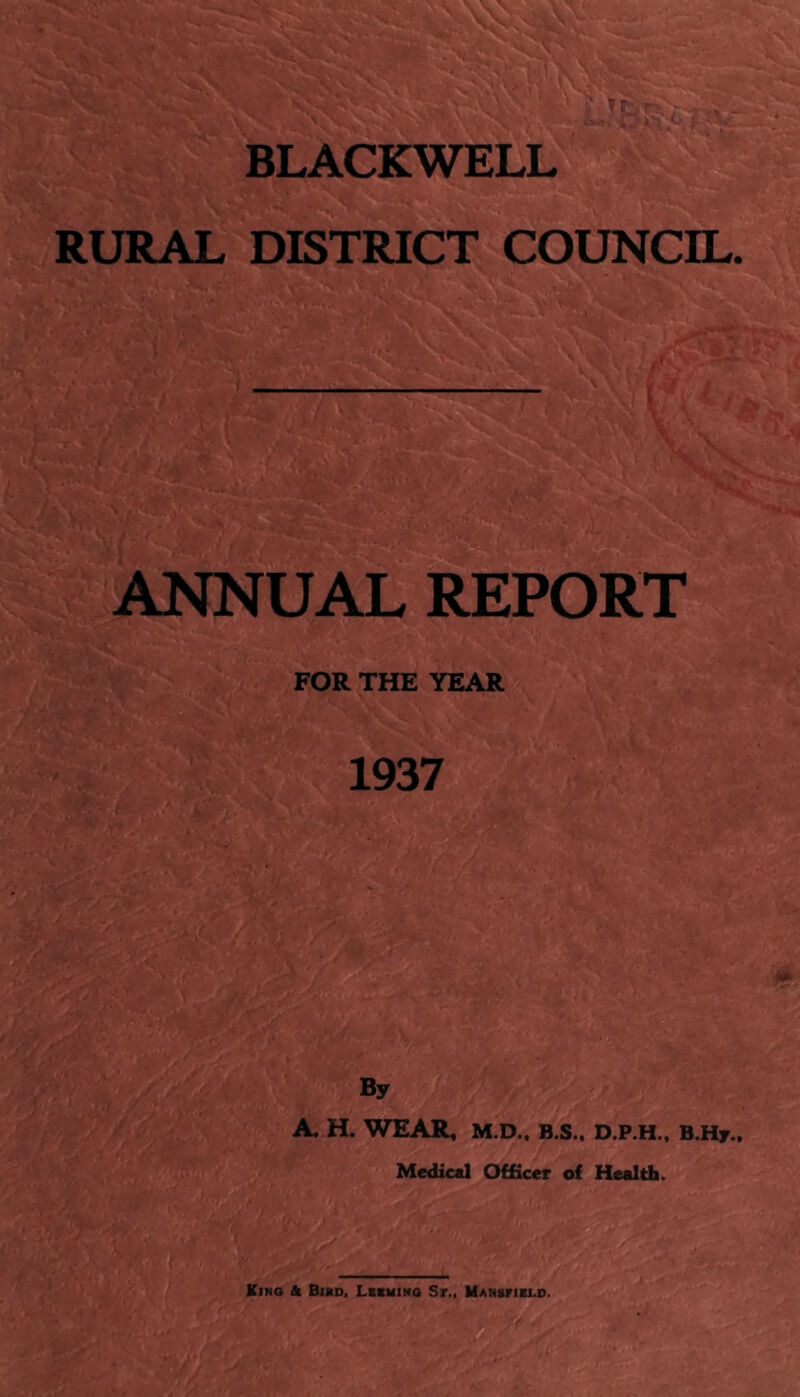 BLACKWELL RURAL DISTRICT COUNCIL. ANNUAL REPORT FOR THE YEAR 1937 By A, H. WEAR, M.D.. B.S., D.P.H.. B.Hy.. Medical Officer of Health. Kino & Bmd. Lcsmino Sr.. UANgriBLO.