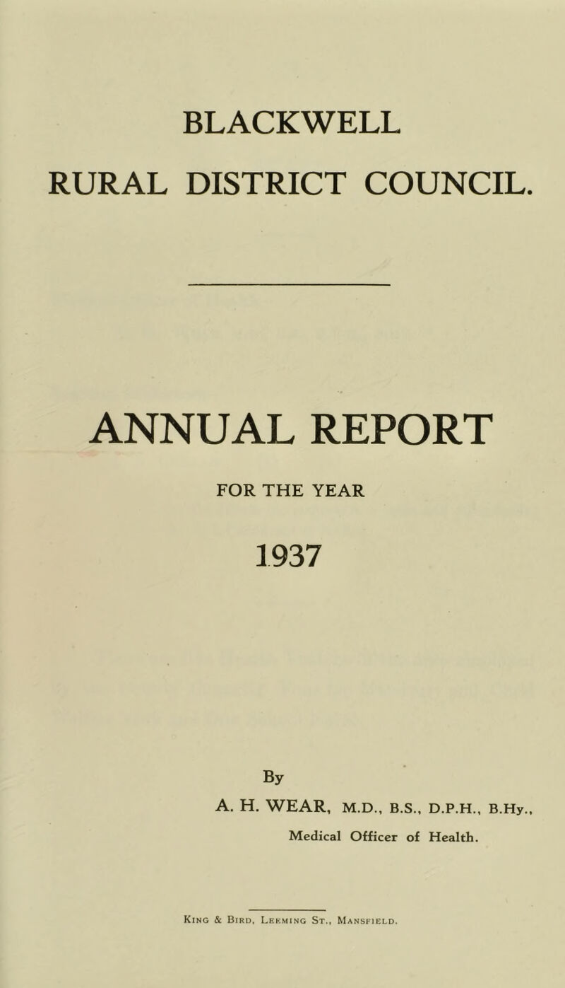 RURAL DISTRICT COUNCIL. ANNUAL REPORT FOR THE YEAR 1937 By A. H. WEAR, M.D., B.S., D.P.H., B.Hy., Medical Officer of Health. King & Bird, Lekming St., Mansfield.