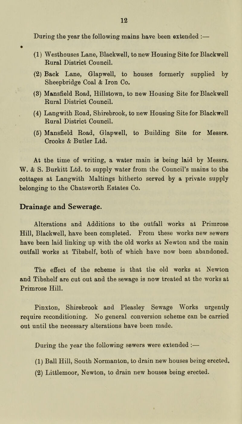 During the year the following mains have been extended :— (1) Westhouses Lane, Blackwell, to new Housing Site for Blackwell Kural District Council. (2) Back Lane, Glapwell, to houses formerly supplied by Sheepbridge Coal & Iron Co. (3) Mansfield Road, Hillstown, to new Housing Site for Blackwell Rural District Council. (4) Langwith Road, Shirebrook, to new Housing Site for Blackwell Rural District Council. (5) Mansfield Road, Glapwell, to Building Site for Messrs. Crooks & Butler Ltd. At the time of writing, a water main is being laid by Messrs. W. & S. Burkitt Ltd. to supply water from the Council’s mains to the cottages at Langwith Maltings hitherto served by a private supply belonging to the Chatsworth Estates Co. Drainage and Sewerage. Alterations and Additions to the outfall works at Primrose Hill, Blackwell, have been completed. From these works new sewers have been laid linking up with the old works at Newton and the main outfall works at Tibshelf, both of which have now been abandoned. The effect of the scheme is that the old works at Newton and Tibshelf are cut out and the sewage is now treated at the works at Primrose Hill. Pinxton, Shirebrook and Pleasley Sewage Works urgently require reconditioning. No general conversion scheme can be carried out until the necessary alterations have been made. During the year the following sewers were extended :— (1) Ball Hill, South Normanton, to drain new houses being erected. (2) Littlemoor, Newton, to drain new houses being erected.