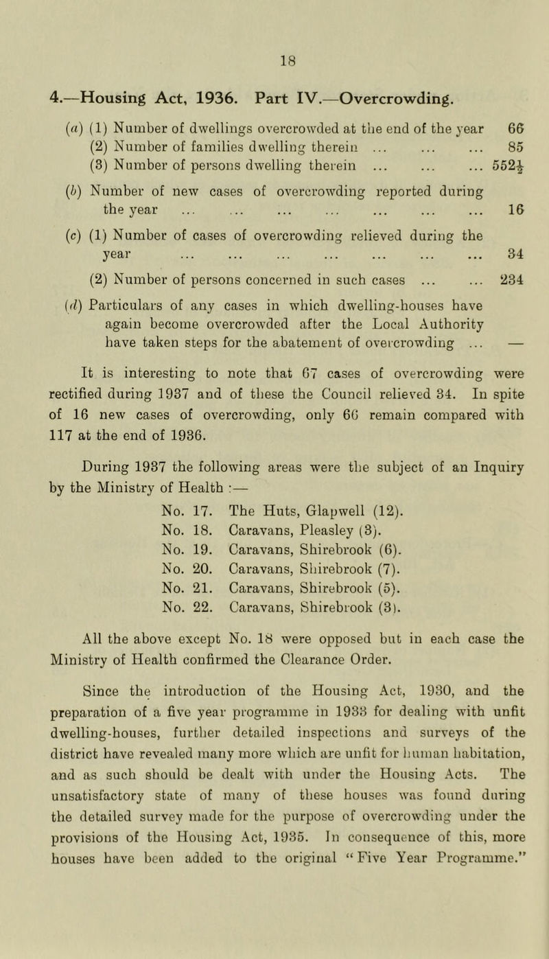 4.—Housing Act, 1936. Part IV.—Overcrowding. (rt) (1) Number of dwellings overcrowded at the end of the year 66 (2) Number of families dwelling therein ... ... ... 85 (3) Number of persons dwelling therein ... ... ... 552^ (i) Number of new cases of overcrowding reported during the year ... ... ... ... ... ... ... 16 (c) (1) Number of cases of overcrowding relieved during the year ... ... ... ... ... ... ... 34 (2) Number of persons concerned in such cases ... ... 234 (d) Particulars of any cases in which dwelling-houses have again become overcrowded after the Local Authority have taken steps for the abatement of overcrowding ... — It is interesting to note that 67 cases of overcrowding were rectified during 1937 and of these the Council relieved 34. In spite of 16 new cases of overcrowding, only 66 remain compared with 117 at the end of 1936. During 1937 the following areas were the subject of an Inquiry by the Ministry of Health :— No. 17. The Huts, Glapwell (12). No. 18. Caravans, Pleasley (3). No. 19. Caravans, Shirebrook (6). No. 20. Caravans, Shirebrook (7). No. 21. Caravans, Shirebrook (5). No. 22. Caravans, Shirebrook (3). All the above except No. 18 were opposed but in each case the Ministry of Health confirmed the Clearance Order. Since the introduction of the Housing Act, 1930, and the preparation of a five year programme in 1933 for dealing with unfit dwelling-houses, further detailed inspections and surveys of the district have revealed many more which are unfit for Imman habitation, and as such should be dealt with under the Housing Acts. The unsatisfactory state of many of these houses was found during the detailed survey made for the purpose of overcrowding under the provisions of the Housing Act, 1935. In consequence of this, more houses have been added to the original “ Five Year Programme.”