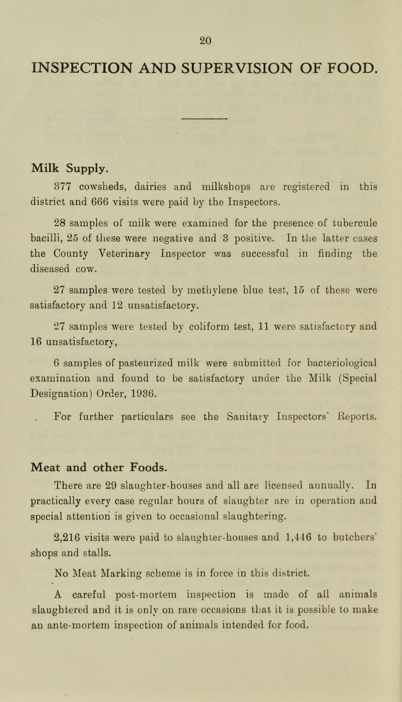 INSPECTION AND SUPERVISION OF FOOD. Milk Supply. 377 cowsheds, dairies and milksbops are registered in this district and 666 visits were paid by the Inspectors. 28 samples of milk were examined for the presence of tubercule bacilli, 25 of these were negative and 3 positive. In the latter cases the County Veterinary Inspector was successful in finding the diseased cow. 27 samples were tested by methylene blue test, 15 of these were satisfactory and 12 unsatisfactory. 27 samples were tested by coliform test, 11 were satisfactory and 16 unsatisfactory, 6 samples of pasteurized milk were submitted for bacteriological examination and found to be satisfactory under the Milk (Special Designation) Order, 1936. For further particulars see the Sanitary Inspectors' Keports. Meat and other Foods. There are 29 slaughter-houses and all are licensed annually. In practically every case regular hours of slaughter are in operation and special attention is given to occasional slaughtering. 2,216 visits were paid to slaughter-houses and 1,446 to butchers’ shops and stalls. No Meat Marking scheme is in force in this district. A careful post-mortem inspection is made of all animals slaughtered and it is only on rare occasions that it is possible to make an ante-mortem inspection of animals intended for food.