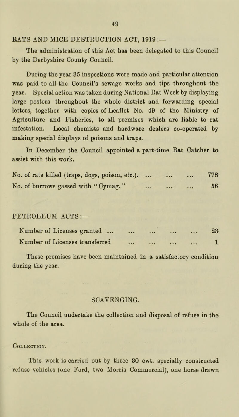 RATS AND MICE DESTRUCTION ACT, 1919 The administration of this Act has been delegated to this Council by the Derbyshire County Council. During the year 35 inspections were made and particular attention was paid to all the Council’s sewage works and tips throughout the year. Special action was taken during National Rat Week by displaying large posters throughout the whole district and forwarding special letters, together with copies of Leaflet No. 49 of the Ministry of Agriculture and Fisheries, to all premises which are liable to rat infestation. Local chemists and hardware dealers co-operated by making special displays of poisons and traps. In December the Council appointed a part-time Rat Catcher to assist with this work. No. of rats killed (traps, dogs, poison, etc.). ... ... ... 778 No. of burrows gassed with “ Cymag. ” ... ... ... 56 PETROLEUM ACTS Number of Licenses granted ... ... ... ... ... 23 Number of Licenses transferred ... ... ... ... 1 These premises have been maintained in a satisfactory condition during the year. SCAVENGING. The Council undertake the collection and disposal of refuse in the whole of the area. Collection. This work is carried out by three 30 cwt. specially constructed refuse vehicles (one Ford, two Morris Commercial), one horse drawn