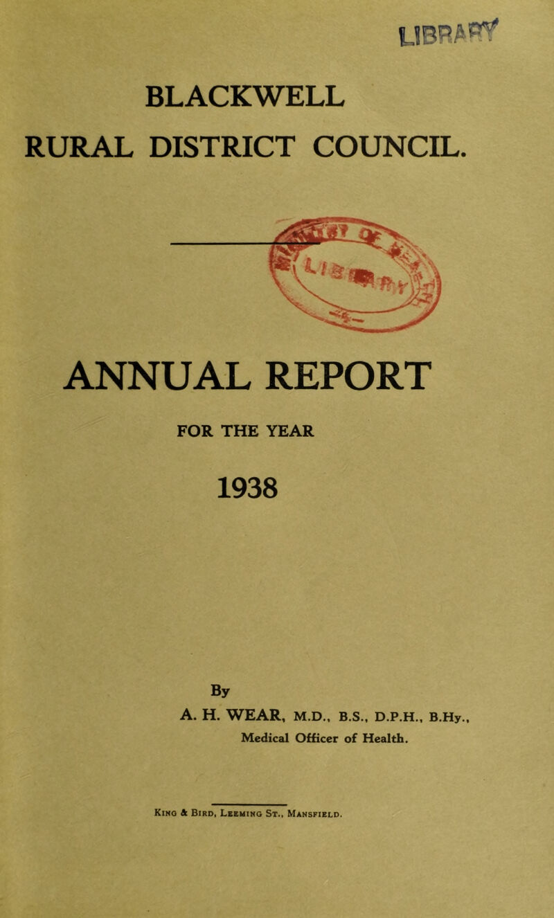 BLACKWELL RURAL DISTRICT COUNCIL. ANNUAL REPORT FOR THE YEAR 1938 By A. H. WEAR, M.D., B.S., D.P.H., B.Hy., Medical Officer of Health.