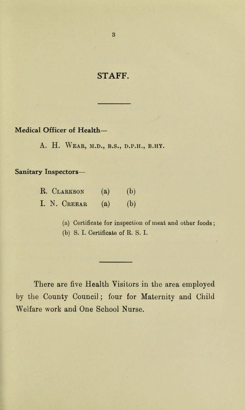 STAFF. Medical Officer of Health— A. H. Weak, m.d., b.s., d.p.h., b.hy. Sanitary Inspectors— R. Clarkson (a) (b) 1. N. Creear (a) (b) (a) Certificate for inspection of meat and other foods; (b) S. I. Certificate of R. S. I. There are five Health Visitors in the area employed by the County Council; four for Maternity and Child Welfare work and One School Nurse.