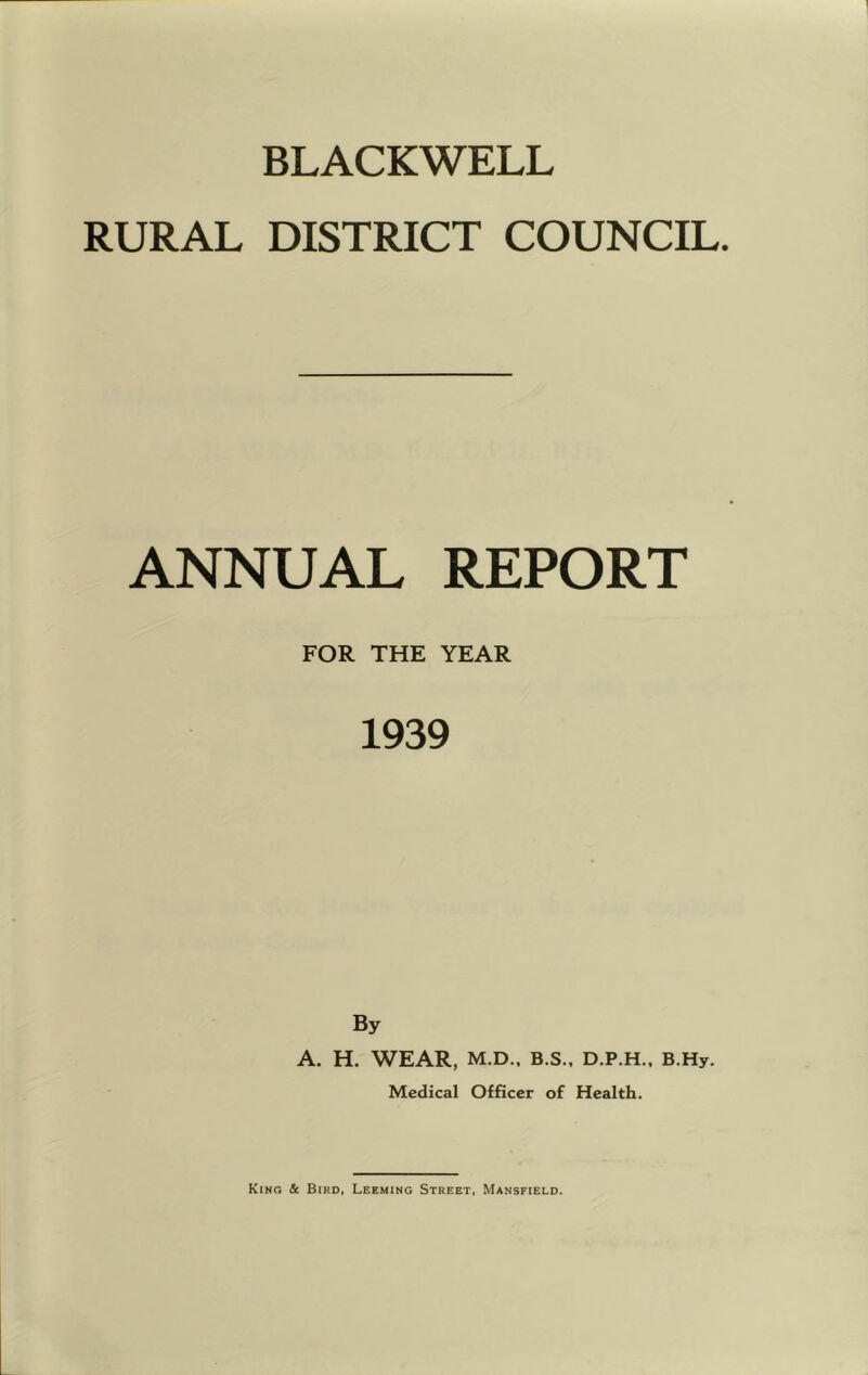 BLACKWELL RURAL DISTRICT COUNCIL. ANNUAL REPORT FOR THE YEAR 1939 By A. H. WEAR, M.D.. B.S., D.P.H., B.Hy. Medical Officer of Health.