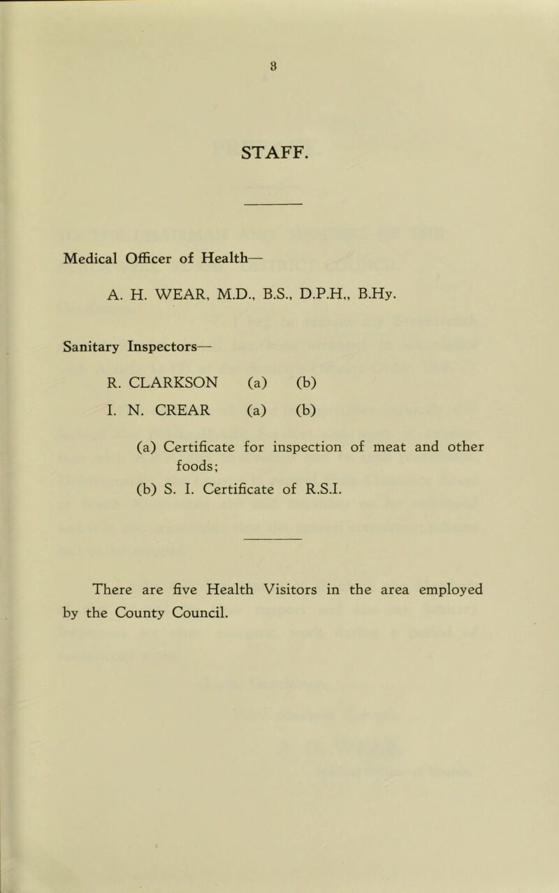 8 STAFF. Medical Officer of Health— A. H. WEAR, M.D., B.S., D.P.H., B.Hy. Sanitary Inspectors— R. CLARKSON (a) (b) I. N. CREAR (a) (b) (a) Certificate for inspection of meat and other foods; (b) S. 1. Certificate of R.S.I. There are five Health Visitors in the area employed by the County Council.