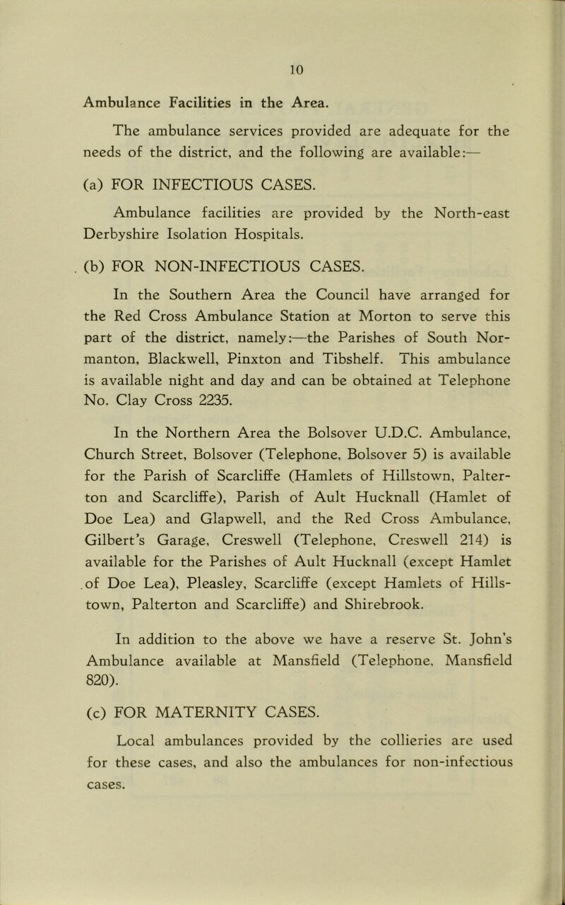 Ambulance Facilities in the Area. The ambulance services provided are adequate for the needs of the district, and the following are available:— (a) FOR INFECTIOUS CASES. Ambulance facilities are provided by the North-east Derbyshire Isolation Hospitals. , (b) FOR NON-INFECTIOUS CASES. In the Southern Area the Council have arranged for the Red Cross Ambulance Station at Morton to serve this part of the district, namely:—the Parishes of South Nor- manton, Blackwell, Pinxton and Tibshelf. This ambulance is available night and day and can be obtained at Telephone No. Clay Cross 2235. In the Northern Area the Bolsover U.D.C. Ambulance, Church Street, Bolsover (Telephone, Bolsover 5) is available for the Parish of Scarcliffe (Hamlets of Hillstown, Palter- ton and Scarcliffe), Parish of Ault Hucknall (Hamlet of Doe Lea) and Glapwell, and the Red Cross Ambulance, Gilbert’s Garage, Creswell (Telephone, Creswell 214) is available for the Parishes of Ault Hucknall (except Hamlet of Doe Lea), Pleasley, Scarcliffe (except Hamlets of Hills- town, Palterton and Scarcliffe) and Shirebrook. In addition to the above we have a reserve St. John’s Ambulance available at Mansfield (Telephone, Mansfield 820). (c) FOR MATERNITY CASES. Local ambulances provided by the collieries are used for these cases, and also the ambulances for non-infectious cases. J