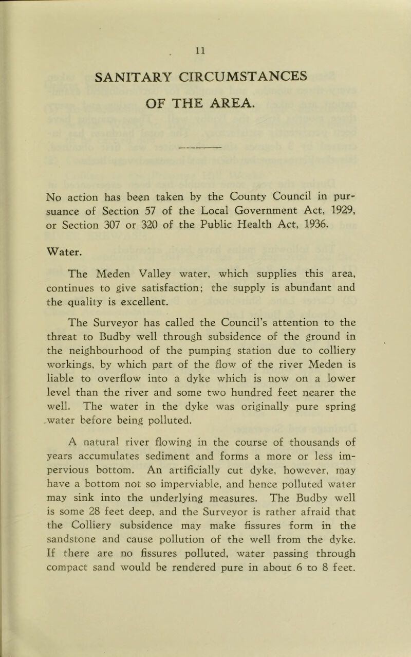 SANITARY CIRCUMSTANCES OF THE AREA. No action has been taken by the County Council in pur- suance of Section 57 of the Local Government Act, 1929, or Section 307 or 320 of the Public Health Act, 1936. Water. The Meden Valley water, which supplies this area, continues to give satisfaction; the supply is abundant and the quality is excellent. The Surveyor has called the Council’s attention to the threat to Budby well through subsidence of the ground in the neighbourhood of the pumping station due to colliery workings, by which part of the flow of the river Meden is liable to overflow into a dyke which is now on a lower level than the river and some two hundred feet nearer the well. The water in the dyke was originally pure spring .water before being polluted. A natural river flowing in the course of thousands of years accumulates sediment and forms a more or less im- pervious bottom. An artificially cut dyke, however, may have a bottom not so imperviable, and hence polluted water may sink into the underlying measures. The Budby well is some 28 feet deep, and the Surveyor is rather afraid that the Colliery subsidence may make fissures form in the sandstone and cause pollution of the well from the dyke. If there are no fissures polluted, water passing through compact sand would be rendered pure in about 6 to 8 feet.