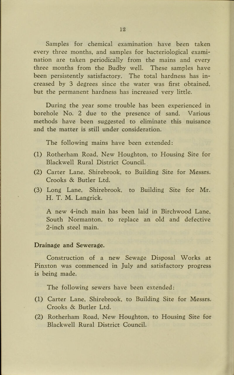 Samples for chemical examination have been taken every three months, and samples for bacteriological exami- nation are taken periodically from the mains and every three months from the Budby well. These samples have been persistently satisfactory. The total hardness has in- creased by 3 degrees since the water was first obtained, but the permanent hardness has increased very little. During the year some trouble has been experienced in borehole No. 2 due to the presence of sand. Various methods have been suggested to eliminate this nuisance and the matter is still under consideration. The following mains have been extended: (1) Rotherham Road, New Houghton, to Housing Site for Blackwell Rural District Council. (2) Carter Lane, Shirebrook, to Building Site for Messrs. Crooks & Butler Ltd. (3) Long Lane, Shirebrook, to Building Site for Mr. H. T. M. Langrick. A new 4-inch main has been laid in Birchwood Lane, South Normanton, to replace an old and defective 2-inch steel main. Drainage and Sewerage. Construction of a new Sewage Disposal Works at Pinxton was commenced in July and satisfactory progress is being made. The following sewers have been extended: (1) Carter Lane, Shirebrook, to Building Site for Messrs. Crooks & Butler Ltd. (2) Rotherham Road, New Houghton, to Housing Site for Blackwell Rural District Council,
