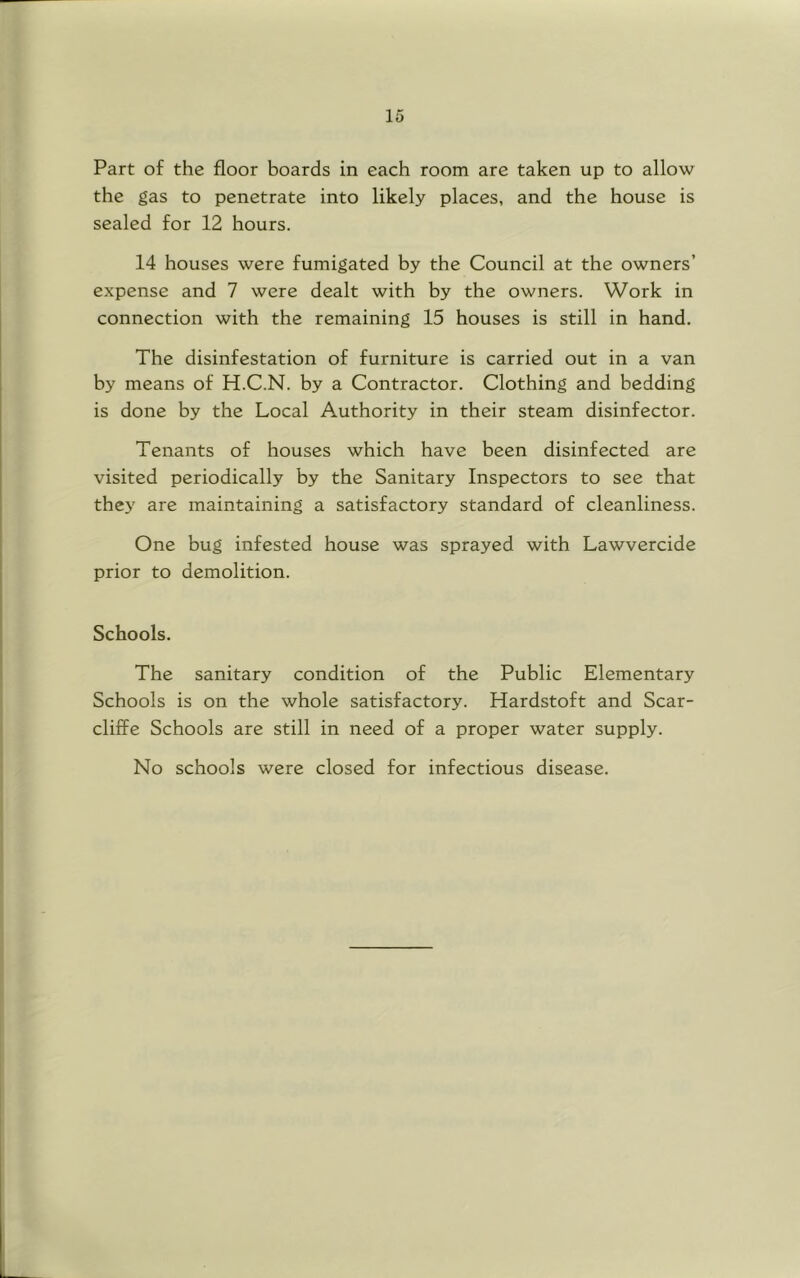 Part of the floor boards in each room are taken up to allow the gas to penetrate into likely places, and the house is sealed for 12 hours. 14 houses were fumigated by the Council at the owners’ expense and 7 were dealt with by the owners. Work in connection with the remaining 15 houses is still in hand. The disinfestation of furniture is carried out in a van by means of H.C.N. by a Contractor. Clothing and bedding is done by the Local Authority in their steam disinfector. Tenants of houses which have been disinfected are visited periodically by the Sanitary Inspectors to see that they are maintaining a satisfactory standard of cleanliness. One bug infested house was sprayed with Lawvercide prior to demolition. Schools. The sanitary condition of the Public Elementary Schools is on the whole satisfactory. Hardstoft and Scar- cliffe Schools are still in need of a proper water supply. No schools were closed for infectious disease.