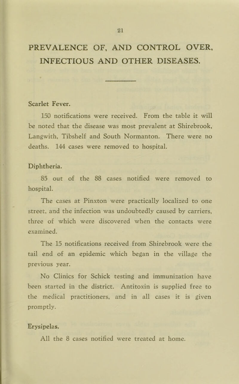 PREVALENCE OF, AND CONTROL OVER, INFECTIOUS AND OTHER DISEASES. Scarlet Fever. 150 notifications were received. From the table it will be noted that the disease was most prevalent at Shirebrook, Langwith, Tibshelf and South Normanton. There were no deaths. 144 cases were removed to hospital. Diphtheria. 85 out of the 88 cases notified were removed to hospital. The cases at Pinxton were practically localized to one street, and the infection was undoubtedly caused by carriers, three of which were discovered when the contacts were examined. The 15 notifications received from Shirebrook were the tail end of an epidemic which began in the village the previous year. No Clinics for Schick testing and immunization have been started in the district. Antitoxin is supplied free to the medical practitioners, and in all cases it is given promptly. Erysipelas. All the 8 cases notified were treated at home.