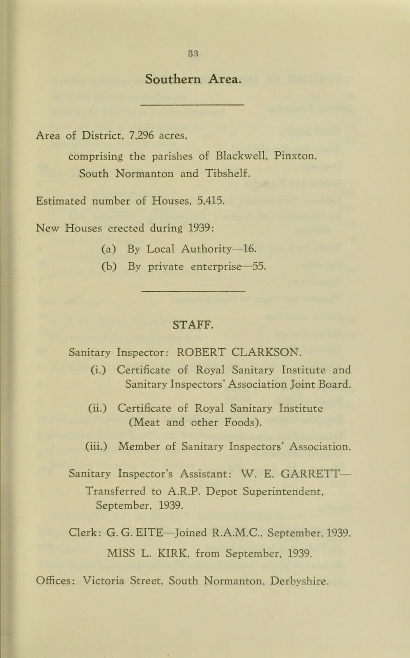 Southern Area. Area of District, 7,296 acres, comprising the parishes of Blackwell, Pinxton, South Normanton and Tibshelf. Estimated number of Houses, 5,415. New Houses erected during 1939: (a) By Local Authority—16. (b) By private enterprise—55. STAFF. Sanitary Inspector: ROBERT CLARKSON. (i.) Certificate of Royal Sanitary Institute and Sanitary Inspectors’ Association Joint Board. (ii.) Certificate of Royal Sanitary Institute (Meat and other Foods). (iii.) Member of Sanitary Inspectors’ Association. Sanitary Inspector’s Assistant: W. E. GARRETT— Transferred to A.R.P. Depot Superintendent, September, 1939. Clerk: G. G. EITE—Joined R.A.M.C., September, 1939. MISS L. KIRK, from September, 1939. Offices: Victoria Street, South Normanton, Derbyshire.