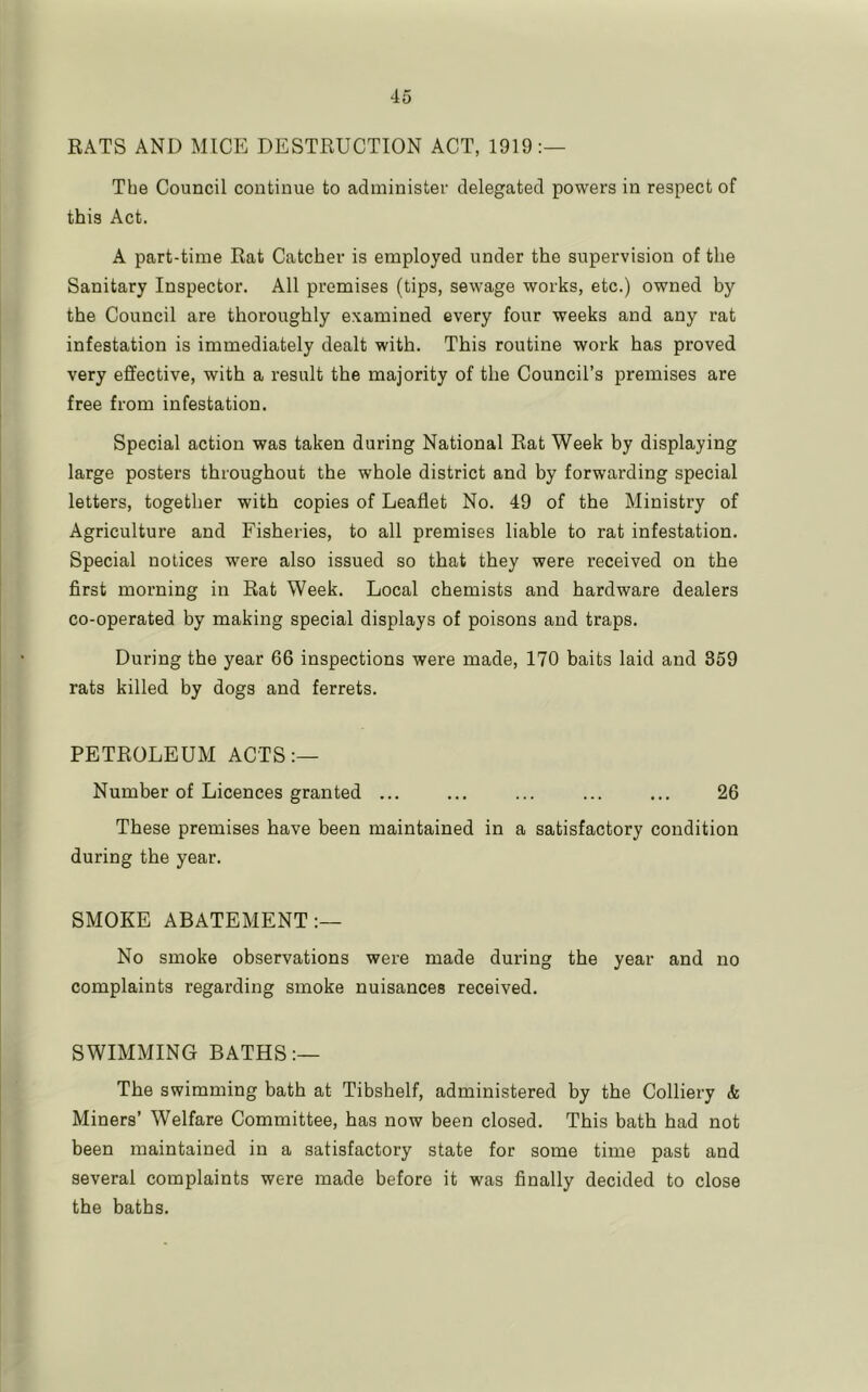 RATS AND MICE DESTRUCTION ACT, 1919:— The Council continue to administer delegated powers in respect of this Act. A part-time Rat Catcher is employed under the supervision of the Sanitary Inspector. All premises (tips, sewage works, etc.) owned by the Council are thoroughly examined every four weeks and any rat infestation is immediately dealt with. This routine work has proved very effective, with a result the majority of the Council’s premises are free from infestation. Special action was taken during National Rat Week by displaying large posters throughout the whole district and by forwarding special letters, together with copies of Leaflet No. 49 of the Ministry of Agriculture and Fisheries, to all premises liable to rat infestation. Special notices were also issued so that they were received on the first morning in Rat Week. Local chemists and hardware dealers co-operated by making special displays of poisons and traps. During the year 66 inspections were made, 170 baits laid and 359 rats killed by dogs and ferrets. PETROLEUM ACTS:— Number of Licences granted ... ... ... ... ... 26 These premises have been maintained in a satisfactory condition during the year. SMOKE ABATEMENT:— No smoke observations were made during the year and no complaints regarding smoke nuisances received. SWIMMING BATHS:— The swimming bath at Tibshelf, administered by the Colliery & Miners’ Welfare Committee, has now been closed. This bath had not been maintained in a satisfactory state for some time past and several complaints were made before it was finally decided to close the baths.