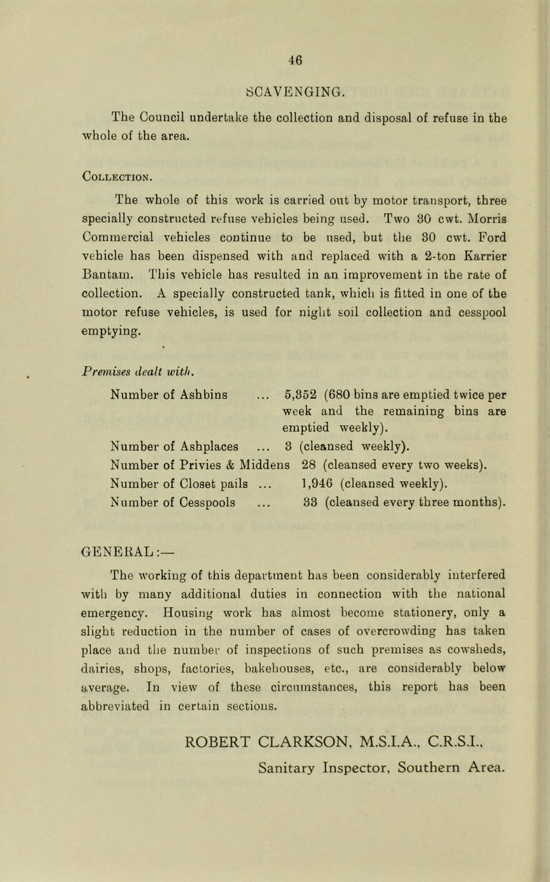 SCAVENGING. The Council undertake the collection and disposal of refuse in the whole of the area. Collection. The whole of this work is carried out by motor transport, three specially constructed refuse vehicles being used. Two 30 cwt. Morris Commercial vehicles continue to be used, but the 30 cwt. Ford vehicle has been dispensed with and replaced with a 2-ton Karrier Bantam. This vehicle has resulted in an improvement in the rate of collection. A specially constructed tank, which is fitted in one of the motor refuse vehicles, is used for night soil collection and cesspool emptying. Premises dealt with. Number of Ashbins ... 5,352 (680 bins are emptied twice per week and the remaining bins are emptied weekly). Number of Ashplaces ... 3 (cleansed weekly). Number of Privies & Middens 28 (cleansed every two weeks). Number of Closet pails ... 1,946 (cleansed weekly). Number of Cesspools ... 33 (cleansed every three months). GENERAL The working of this department has been considerably interfered with by many additional duties in connection with the national emergency. Housing work has almost become stationery, only a slight reduction in the number of cases of overcrowding has taken place and the number of inspections of such premises as cowsheds, dairies, shops, factories, bakehouses, etc., are considerably below average. In view of these circumstances, this report has been abbreviated in certain sections. ROBERT CLARKSON, M.S.I.A.. C.R.S.I.. Sanitary Inspector, Southern Area.