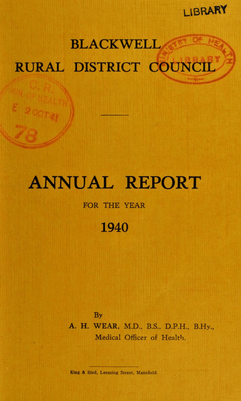 library BLACKWELL RURAL DISTRICT COUNCIL ANNUAL REPORT FOR THE YEAR 1940 By A. H. WEAR, M.D., B.S., D.P.H., B.Hy„ Medical Officer of Health.