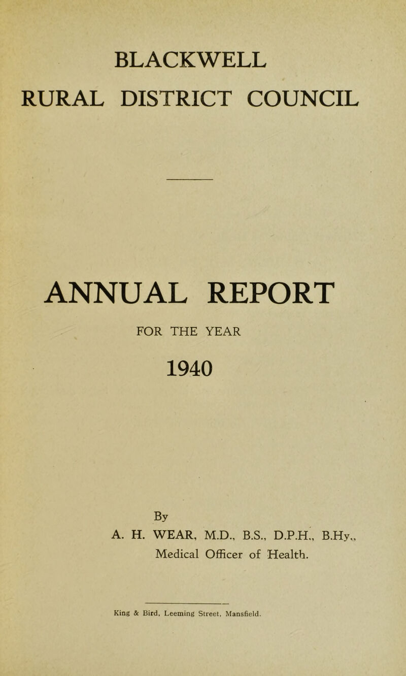 BLACKWELL RURAL DISTRICT COUNCIL ANNUAL REPORT FOR THE YEAR 1940 By A. H. WEAR, M.D., B.S.. D.P.H., B.Hy„ Medical Officer of Health.