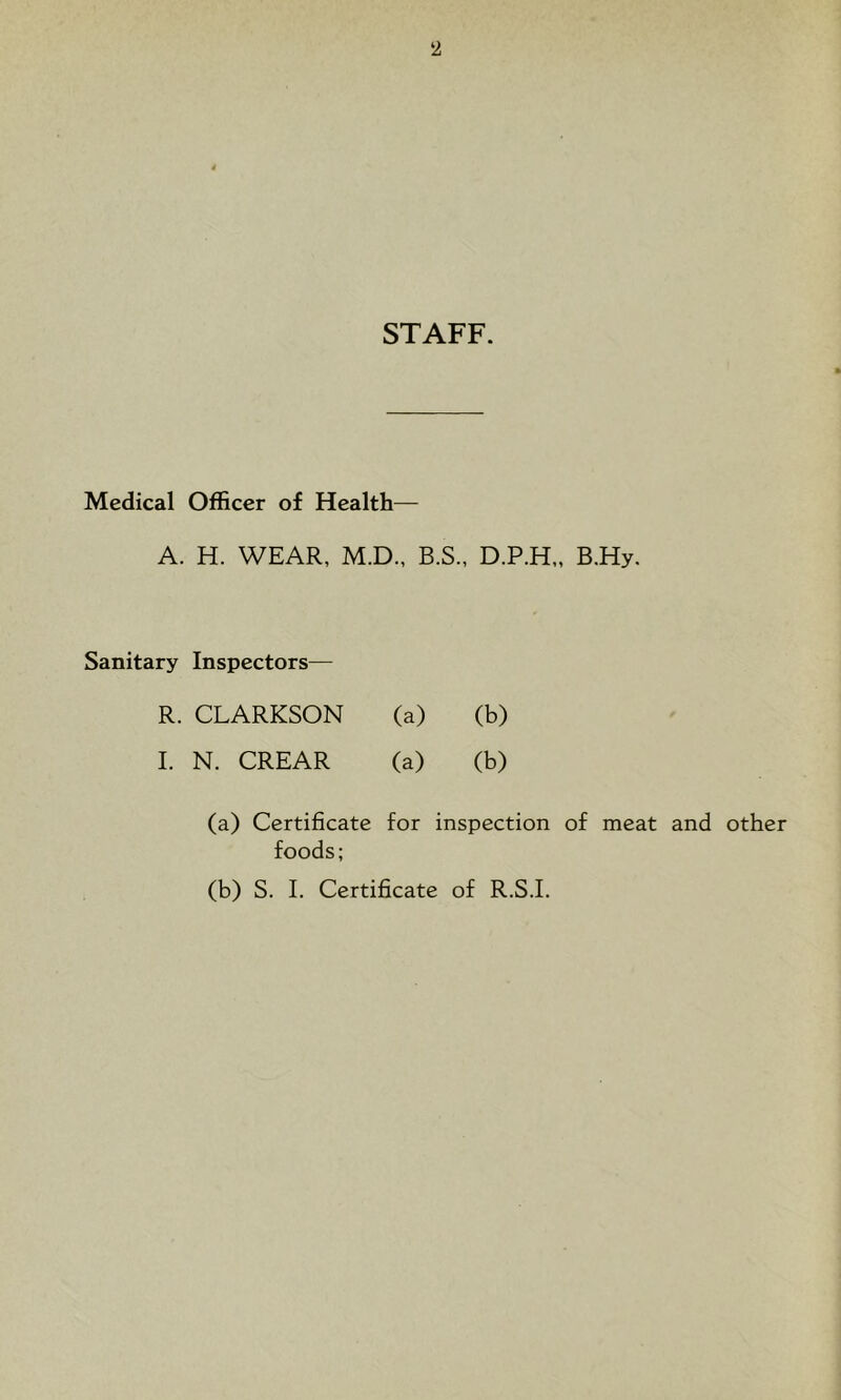 STAFF. Medical Officer of Health— A. H. WEAR, M.D., B.S., D.P.H,, B.Hy. Sanitary Inspectors— R. CLARKSON (a) (b) I. N. CREAR (a) (b) (a) Certificate for inspection of meat and other foods; (b) S. I. Certificate of R.S.I.