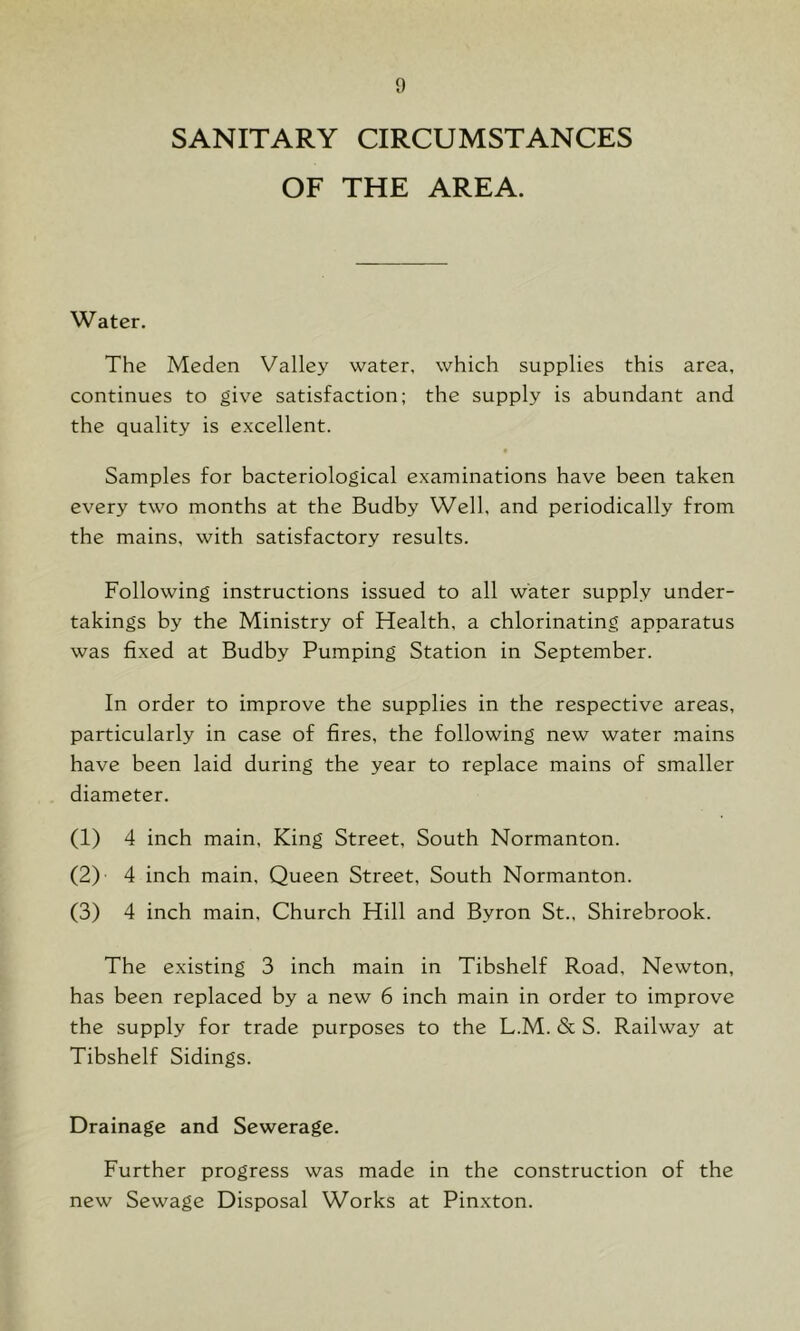 SANITARY CIRCUMSTANCES OF THE AREA. Water. The Meden Valley water, which supplies this area, continues to give satisfaction; the supply is abundant and the quality is excellent. Samples for bacteriological examinations have been taken every two months at the Budby Well, and periodically from the mains, with satisfactory results. Following instructions issued to all water supply under- takings by the Ministry of Health, a chlorinating apparatus was fixed at Budby Pumping Station in September. In order to improve the supplies in the respective areas, particularly in case of fires, the following new water mains have been laid during the year to replace mains of smaller diameter. (1) 4 inch main. King Street, South Normanton. (2) ' 4 inch main. Queen Street, South Normanton. (3) 4 inch main. Church Hill and Byron St., Shirebrook. The existing 3 inch main in Tibshelf Road, Newton, has been replaced by a new 6 inch main in order to improve the supply for trade purposes to the L.M. & S. Railway at Tibshelf Sidings. Drainage and Sewerage. Further progress was made in the construction of the new Sewage Disposal Works at Pinxton.