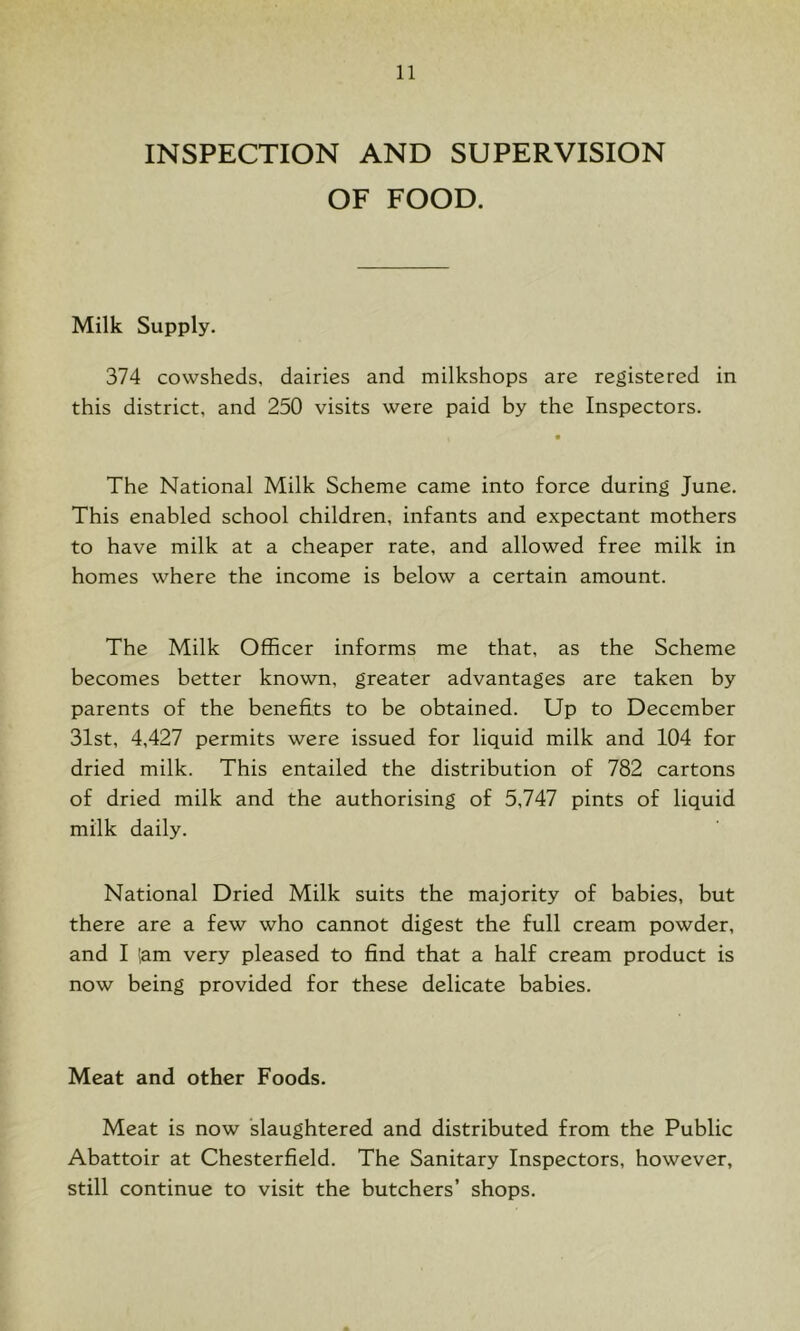 INSPECTION AND SUPERVISION OF FOOD. Milk Supply. 374 cowsheds, dairies and milkshops are registered in this district, and 250 visits were paid by the Inspectors. The National Milk Scheme came into force during June. This enabled school children, infants and expectant mothers to have milk at a cheaper rate, and allowed free milk in homes where the income is below a certain amount. The Milk Officer informs me that, as the Scheme becomes better known, greater advantages are taken by parents of the benefits to be obtained. Up to December 31st, 4,427 permits were issued for liquid milk and 104 for dried milk. This entailed the distribution of 782 cartons of dried milk and the authorising of 5,747 pints of liquid milk daily. National Dried Milk suits the majority of babies, but there are a few who cannot digest the full cream powder, and I iam very pleased to find that a half cream product is now being provided for these delicate babies. Meat and other Foods. Meat is now slaughtered and distributed from the Public Abattoir at Chesterfield. The Sanitary Inspectors, however, still continue to visit the butchers’ shops.