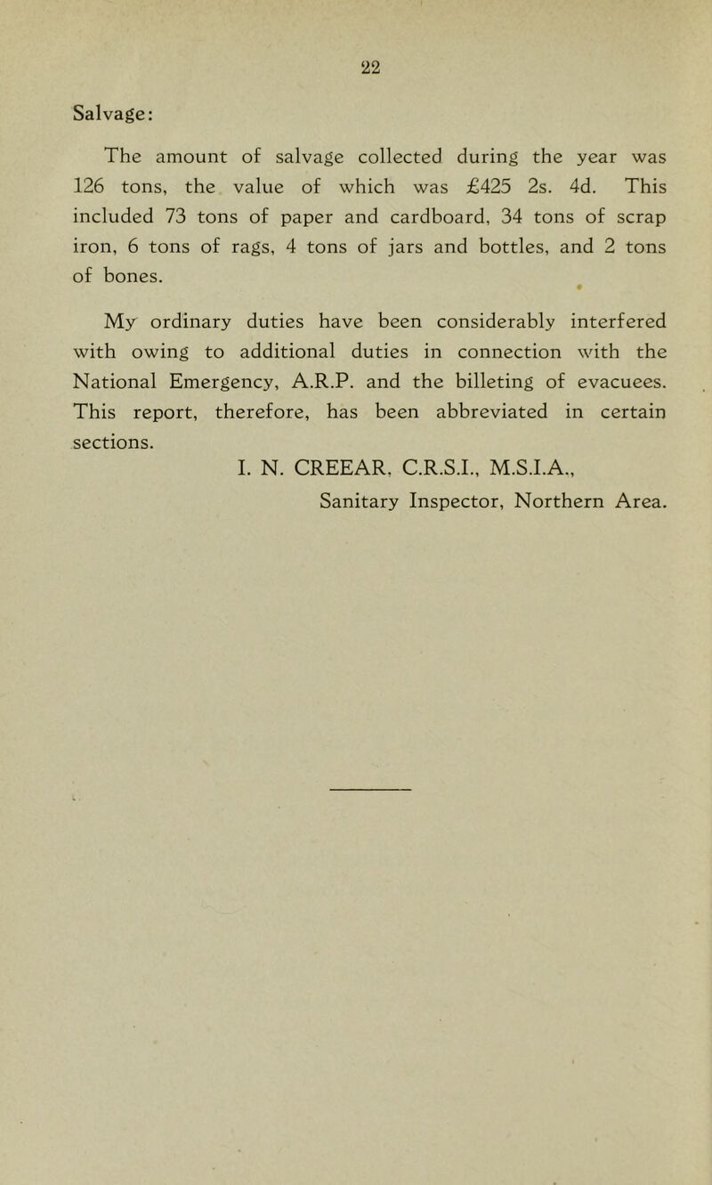 Salvage: The amount of salvage collected during the year was 126 tons, the value of which was £425 2s. 4d. This included 73 tons of paper and cardboard, 34 tons of scrap iron, 6 tons of rags, 4 tons of jars and bottles, and 2 tons of bones. # My ordinary duties have been considerably interfered with owing to additional duties in connection with the National Emergency, A.R.P. and the billeting of evacuees. This report, therefore, has been abbreviated in certain sections. I. N. CREEAR, C.R.S.I., M.S.I.A., Sanitary Inspector, Northern Area.