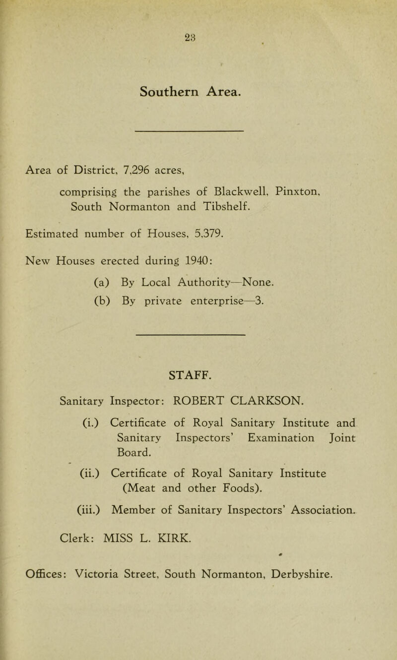 Southern Area. Area of District, 7,296 acres, comprisifig the parishes of Blackwell, Pinxton, South Normanton and Tibshelf. Estimated number of Houses, 5,379. New Houses erected during 1940: (a) By Local Authority—None. (b) By private enterprise—3. STAFF. Sanitary Inspector: ROBERT CLARKSON. (i.) Certificate of Royal Sanitary Institute and Sanitary Inspectors’ Examination Joint Board. (ii.) Certificate of Royal Sanitary Institute (Meat and other Foods). (iii.) Member of Sanitary Inspectors’ Association. Clerk: MISS L. KIRK. Ofiices: Victoria Street, South Normanton, Derbyshire.