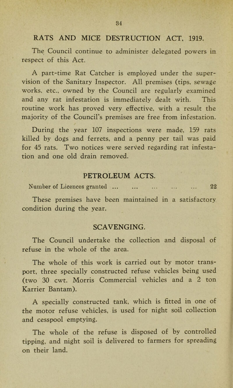 RATS AND MICE DESTRUCTION ACT, 1919. The Council continue to administer delegated powers ia respect of this Act. A part-time Rat Catcher is employed under the super- vision of the Sanitary Inspector. All premises (tips, sewage works, etc., owned by the Council are regularly examined and any rat infestation is immediately dealt with. This routine work has proved very effective, with a result the majority of the Council’s premises are free from infestation. During the year 107 inspections were made, 159 rats killed by dogs and ferrets, and a penny per tail was paid for 45 rats. Two notices were served regarding rat infesta- tion and one old drain removed. PETROLEUM ACTS. Number of Licences granted ... ... ... ... ... 22 These premises have been maintained in a satisfactory condition during the year. SCAVENGING. The Council undertake the collection and disposal of refuse in the whole of the area. The whole of this work is carried out by motor trans- pyort, three specially constructed refuse vehicles being used (two 30 cwt. Morris Commercial vehicles and a 2 ton Karrier Bantam). A specially constructed tank, which is fitted in one of the motor refuse vehicles, is used for night soil collection and cesspool emptying. The whole of the refuse is disposed of by controlled tipping, and night soil is delivered to farmers for spreading on their land.