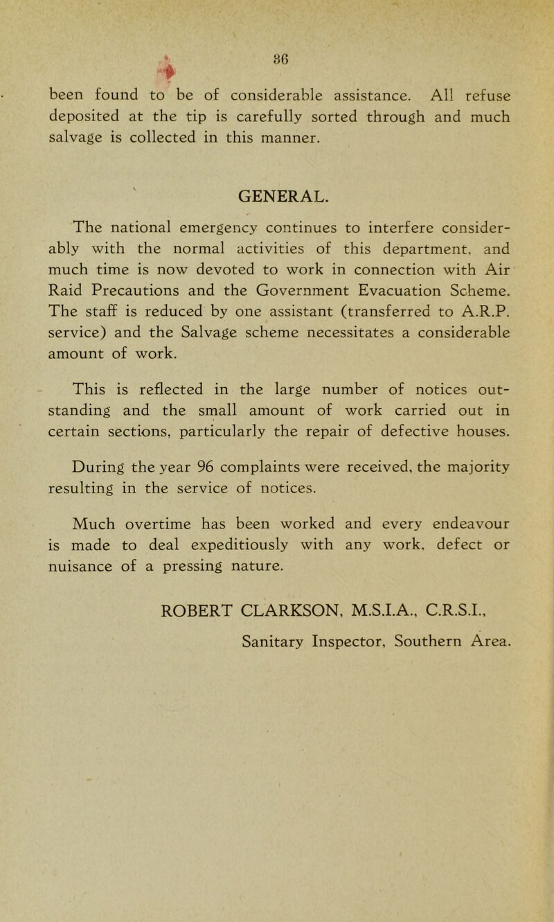 been found to be of considerable assistance. All refuse deposited at the tip is carefully sorted through and much salvage is collected in this manner. GENERAL. The national emergency continues to interfere consider- ably with the normal activities of this department, and much time is now devoted to work in connection with Air Raid Precautions and the Government Evacuation Scheme. The staff is reduced by one assistant (transferred to A.R.P. service) and the Salvage scheme necessitates a considerable amount of work. This is reflected in the large number of notices out- standing and the small amount of work carried out in certain sections, particularly the repair of defective houses. During the year 96 complaints were received, the majority resulting in the service of notices. Much overtime has been worked and every endeavour is made to deal expeditiously with any work, defect or nuisance of a pressing nature. ROBERT CLARKSON, M.S.I.A., C.R.S.I.. Sanitary Inspector, Southern Area.