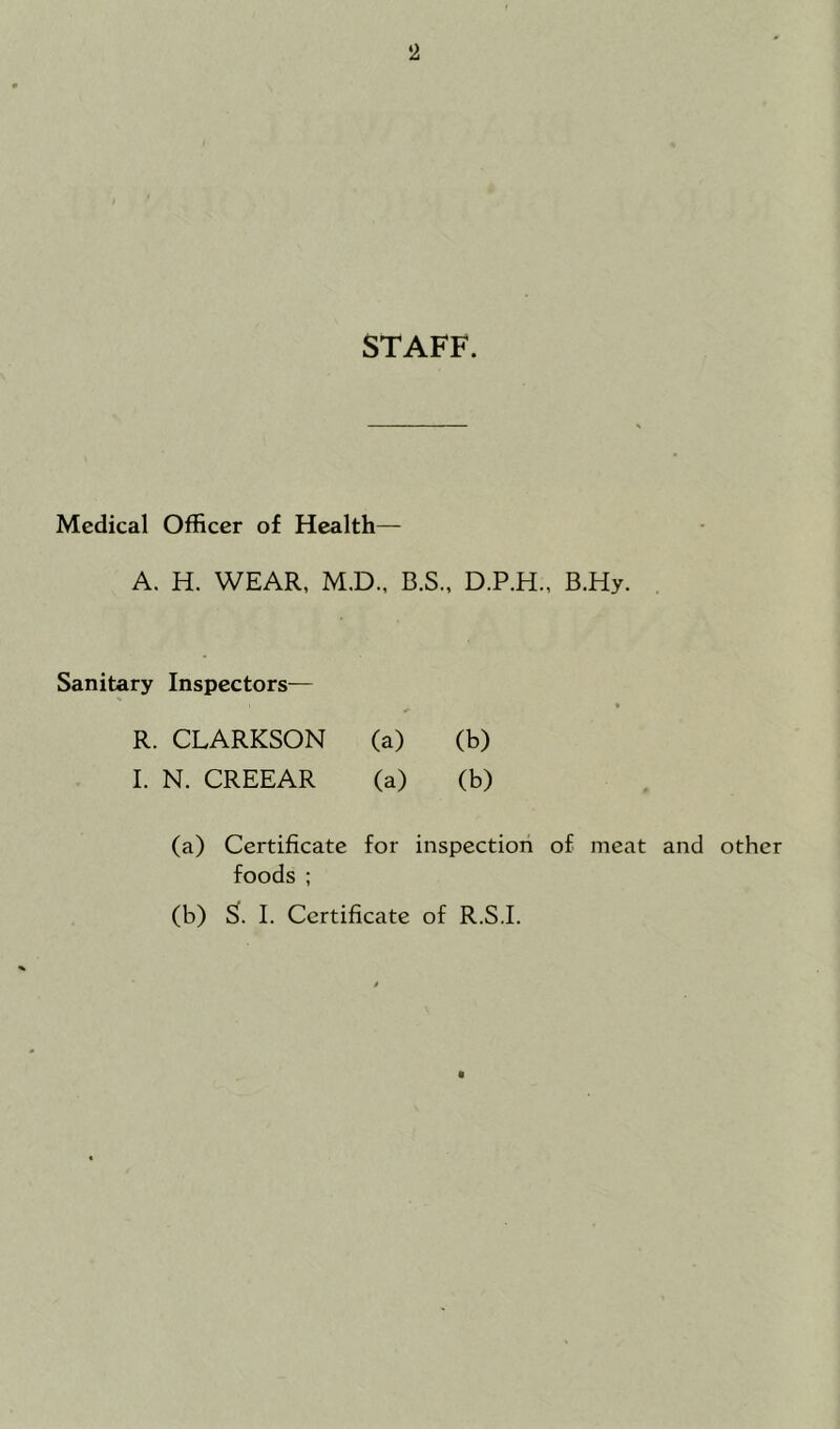 STAFF. Medical Officer of Health— A. H. WEAR, M.D., B.S., D.P.H., B.Hy. Sanitary Inspectors— R. CLARKSON (a) (b) I. N. CREEAR (a) (b) (a) Certificate for inspection of meat and other foods ; (b) S. I. Certificate of R.S.I.