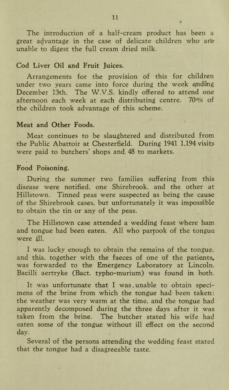 # The introduction of a half-cream product has been a great advantage in the case of delicate children who ar'0 unable to digest the full cream dried milk. Cod Liver Oil and Fruit Juices. Arrangements for the provision of this for children under two years came into force during the week qndiog December 13th. The W.V.S. kindly offered to attend one afternoon each week at each distributing centre. 70% of the children took advantage of this scheme. Meat and Other Foods. Meat continues to be slaughtered and distributed from the Public Abattoir at Chesterfield. During 1941 1,194 visits were paid to butchers’ shops and. 48 to markets. % Food Poisoning. During the summer two families suffering from this disease were notified, one Shirebrook, and the other at Hillstown. Tinned peas were suspected as being the cause of the Shirebrook cases, but unfortunately it was impossible to obtain the tin or any of the peas. The Hillstown case attended a wedding feast where ham and tongue had been eaten. All who partook of the tongue were ill. I was lucky enough to obtain the remains of the tongue, and this, together with the faeces of one of the patients, was forwarded to the Emergency Laboratory at Lincoln. Bacilli aertryke (Bact. typho-murium) was found in both. It was unfortunate that I was.unable to obtain speci- mens of the brine from which the tongue had been taken: the weather was very warm at the time, and the tongue had apparently decomposed during the three days after it was taken from the brine. The butcher stated his wife had eaten some of the tongue without ill effect on the second day. Several of the persons attending the wedding feast stated that the tongue had a disagreeable taste.