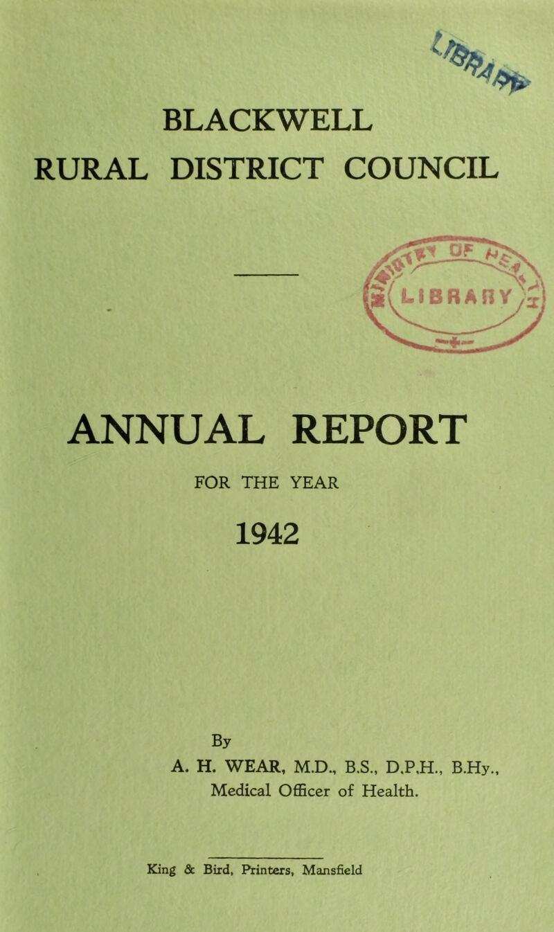 BLACKWELL RURAL DISTRICT COUNCIL ANNUAL REPORT FOR THE YEAR 1942 By A. H. WEAR, M.D. B.S., B.Hy., Medical Officer of Health. MV