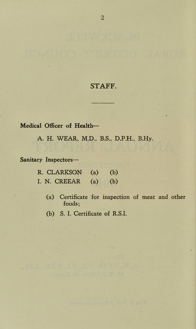 STAFF. Medical Officer of Health— A. H. WEAR, M.D., B.S., D.P.H., B.Hy. Sanitary Inspectors— R. CLARKSON (a) (b) 1. N. CREEAR (a) (b) (a) Certificate for inspection of meat and other foods; (b) S. I. Certificate of R.S.L