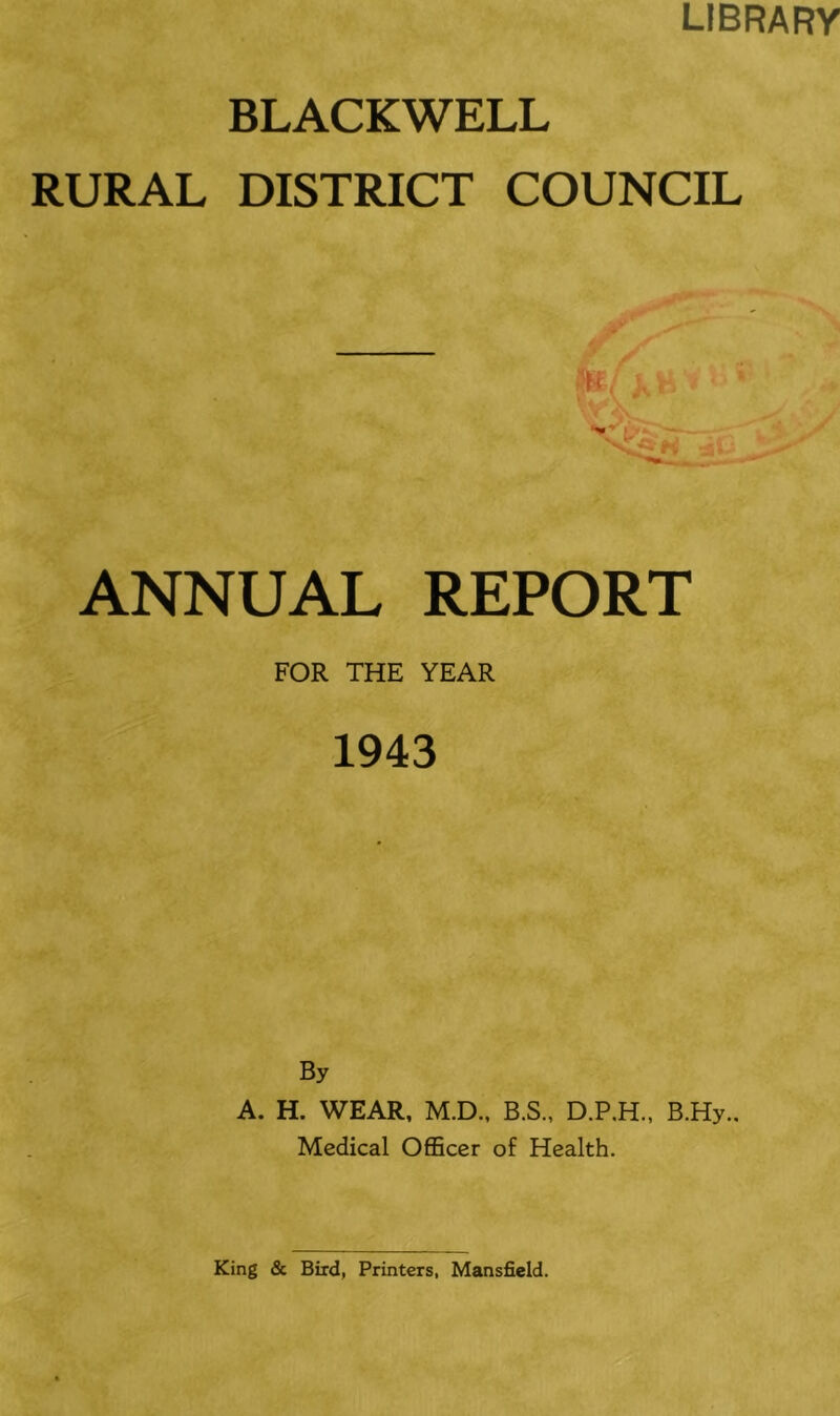 LIBRARY BLACKWELL RURAL DISTRICT COUNCIL ANNUAL REPORT FOR THE YEAR 1943 By A. H. WEAR, M.D., B.S., D.P.H., B.Hy., Medical Officer of Health.